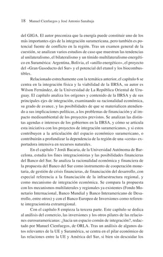 del GIGA. El autor preconiza que la energía puede constituir uno de los
más importantes ejes de la integración suramericana, pero también es po-
tencial fuente de conflicto en la región. Tras un examen general de la
cuestión, se analizan varios estudios de caso que muestran las tendencias
al unilateralismo, el bilateralismo y un tímido multilateralismo energéti-
co en Suramérica: Argentina, Bolivia, el «anillo energético», el proyecto
del «Gran Gasoducto del Sur» y el potencial del etanol y los biocombus-
tibles.
Relacionado estrechamente con la temática anterior, el capítulo 6 se
centra en la integración física y la viabilidad de la IIRSA, su autor es
Wilson Fernández, de la Universidad de La República Oriental de Uru-
guay. El capítulo analiza los orígenes y contenido de la IIRSA y de sus
principales ejes de integración, examinando su racionalidad económica,
su grado de avance, y las posibilidades de que se materialicen atendien-
do a sus implicaciones políticas, a los problemas de financiación y al im-
pacto medioambiental de los proyectos previstos. Se analizan las distin-
tas agendas e intereses de los gobiernos en la IIRSA, y cómo se articula
esta iniciativa con los proyectos de integración suramericanos, y si estos
contribuyen a la articulación del espacio económico suramericano, o
contribuirán a profundizar la dependencia de la región de una «cesta» ex-
portadora intensiva en recursos naturales.
En el capítulo 7 Jordi Bacaria, de la Universidad Autónoma de Bar-
celona, estudia los fines integracionistas y las posibilidades financieras
del Banco del Sur. Se analiza la racionalidad económica y financiera de
la propuesta del Banco del Sur como instrumento de cooperación mone-
taria, de gestión de crisis financieras, de financiación del desarrollo, con
especial referencia a la financiación de la infraestructura regional, y
como mecanismo de integración económica. Se compara la propuesta
con los mecanismos multilaterales y regionales ya existentes (Fondo Mo-
netario Internacional, Banco Mundial y Banco Interamericano de Desa-
rrollo, entre otros) y con el Banco Europeo de Inversiones como referen-
te integracionista extrarregional.
Con el capítulo 8 empieza la tercera parte. Este capítulo se dedica
al análisis del comercio, las inversiones y los otros pilares de las relacio-
nes eurosuramericanas: ¿hacia un espacio común de integración?, redac-
tado por Manuel Cienfuegos, de ORLA. Tras un análisis de algunos da-
tos relevantes de la UE y Suramérica, se centra en el pilar económico de
las relaciones entre la UE y América del Sur, si bien sin descuidar los
18 Manuel Cienfuegos y José Antonio Sanahuja
 