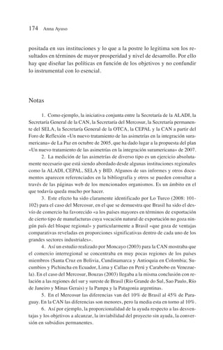 positada en sus instituciones y lo que a la postre lo legitima son los re-
sultados en términos de mayor prosperidad y nivel de desarrollo. Por ello
hay que diseñar las políticas en función de los objetivos y no confundir
lo instrumental con lo esencial.
Notas
1. Como ejemplo, la iniciativa conjunta entre la Secretaría de la ALADI, la
Secretaría General de la CAN, la Secretaría del Mercosur, la Secretaría permanen-
te del SELA, la Secretaría General de la OTCA, la CEPAL y la CAN a partir del
Foro de Reflexión «Un nuevo tratamiento de las asimetrías en la integración sura-
mericana» de La Paz en octubre de 2005, que ha dado lugar a la propuesta del plan
«Un nuevo tratamiento de las asimetrías en la integración suramericana» de 2007.
2. La medición de las asimetrías de diverso tipo es un ejercicio absoluta-
mente necesario que está siendo abordado desde algunas instituciones regionales
como la ALADI, CEPAL, SELA y BID. Algunos de sus informes y otros docu-
mentos aparecen referenciados en la bibliografía y otros se pueden consultar a
través de las páginas web de los mencionados organismos. Es un ámbito en el
que todavía queda mucho por hacer.
3. Este efecto ha sido claramente identificado por Lo Turco (2008: 101-
102) para el caso del Mercosur, en el que se demuestra que Brasil ha sido el des-
vío de comercio ha favorecido «a los países mayores en términos de exportación
de cierto tipo de manufacturas cuya vocación natural de exportación no goza nin-
gún país del bloque regional» y particularmente a Brasil «que goza de ventajas
comparativas reveladas en proporciones significativas dentro de cada uno de los
grandes sectores industriales».
4. Así un estudio realizado por Moncayo (2003) para la CAN mostraba que
el comercio interregional se concentraba en muy pocas regiones de los países
miembros (Santa Cruz en Bolivia, Cundinamarca y Antioquia en Colombia; Su-
cumbios y Pichincha en Ecuador, Lima y Callao en Perú y Carabobo en Venezue-
la). En el caso del Mercosur, Bouzas (2003) llegaba a la misma conclusión con re-
lación a las regiones del sur y sureste de Brasil (Río Grande do Sul, Sao Paulo, Río
de Janeiro y Minas Gerais) y la Pampa y la Patagonia argentinas.
5. En el Mercosur las diferencias van del 10% de Brasil al 45% de Para-
guay. En la CAN las diferencias son menores, pero la media esta en torno al 10%.
6. Así por ejemplo, la proporcionalidad de la ayuda respecto a las desven-
tajas y los objetivos a alcanzar, la inviabilidad del proyecto sin ayuda, la conver-
sión en subsidios permanentes.
174 Anna Ayuso
 