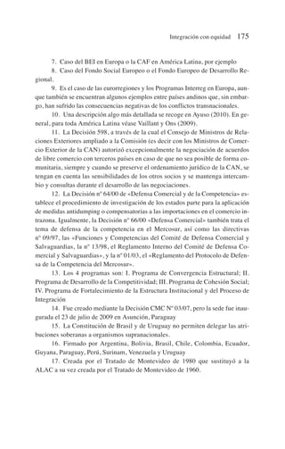 7. Caso del BEI en Europa o la CAF en América Latina, por ejemplo
8. Caso del Fondo Social Europeo o el Fondo Europeo de Desarrollo Re-
gional.
9. Es el caso de las eurorregiones y los Programas Interreg en Europa, aun-
que también se encuentran algunos ejemplos entre países andinos que, sin embar-
go, han sufrido las consecuencias negativas de los conflictos transnacionales.
10. Una descripción algo más detallada se recoge en Ayuso (2010). En ge-
neral, para toda América Latina véase Vaillant y Ons (2009).
11. La Decisión 598, a través de la cual el Consejo de Ministros de Rela-
ciones Exteriores ampliado a la Comisión (es decir con los Ministros de Comer-
cio Exterior de la CAN) autorizó excepcionalmente la negociación de acuerdos
de libre comercio con terceros países en caso de que no sea posible de forma co-
munitaria, siempre y cuando se preserve el ordenamiento jurídico de la CAN, se
tengan en cuenta las sensibilidades de los otros socios y se mantenga intercam-
bio y consultas durante el desarrollo de las negociaciones.
12. La Decisión nº 64/00 de «Defensa Comercial y de la Competencia» es-
tablece el procedimiento de investigación de los estados parte para la aplicación
de medidas antidumping o compensatorias a las importaciones en el comercio in-
trazona. Igualmente, la Decisión nº 66/00 «Defensa Comercial» también trata el
tema de defensa de la competencia en el Mercosur, así como las directivas
nº 09/97, las «Funciones y Competencias del Comité de Defensa Comercial y
Salvaguardias, la nº 13/98, el Reglamento Interno del Comité de Defensa Co-
mercial y Salvaguardias», y la nº 01/03, el «Reglamento del Protocolo de Defen-
sa de la Competencia del Mercosur».
13. Los 4 programas son: I. Programa de Convergencia Estructural; II.
Programa de Desarrollo de la Competitividad; III. Programa de Cohesión Social;
IV. Programa de Fortalecimiento de la Estructura Institucional y del Proceso de
Integración
14. Fue creado mediante la Decisión CMC Nº 03/07, pero la sede fue inau-
gurada el 23 de julio de 2009 en Asunción, Paraguay
15. La Constitución de Brasil y de Uruguay no permiten delegar las atri-
buciones soberanas a organismos supranacionales.
16. Firmado por Argentina, Bolivia, Brasil, Chile, Colombia, Ecuador,
Guyana, Paraguay, Perú, Surinam, Venezuela y Uruguay
17. Creada por el Tratado de Montevideo de 1980 que sustituyó a la
ALAC a su vez creada por el Tratado de Montevideo de 1960.
Integración con equidad 175
 