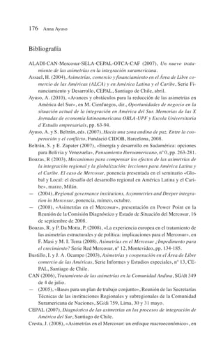 Bibliografía
ALADI-CAN-Mercosur-SELA-CEPAL-OTCA-CAF (2007), Un nuevo trata-
miento de las asimetrías en la integración suramericana.
Assael, H. (2004), Asimetrías, comercio y financiamiento en el Área de Libre co-
mercio de las Américas (ALCA) y en América Latina y el Caribe, Serie Fi-
nanciamiento y Desarrollo, CEPAL, Santiago de Chile, abril.
Ayuso, A. (2010), «Avances y obstáculos para la reducción de las asimetrías en
América del Sur», en M. Cienfuegos, dir., Oportunidades de negocio en la
situación actual de la integración en América del Sur. Memorias de las X
Jornadas de economía latinoamericana ORLA-UPF y Escola Universitaria
d’Estudis empresarials, pp. 63-94.
Ayuso, A. y S. Beltrán, eds. (2007), Hacia una zona andina de paz. Entre la coo-
peración y el conflicto, Fundació CIDOB, Barcelona, 2008.
Beltrán, S. y E. Zapater (2007), «Energía y desarrollo en Sudamérica: opciones
para Bolivia y Venezuela», Pensamiento Iberoamericano, nº 0, pp. 263-281.
Bouzas, R (2003), Mecanismos para compensar los efectos de las asimetrías de
la integración regional y la globalización: lecciones para América Latina y
el Caribe. El caso de Mercosur, ponencia presentada en el seminario «Glo-
bal y Local: el desafío del desarrollo regional en América Latina y el Cari-
be», marzo, Milán.
— (2004), Regional governance institutions, Asymmetries and Deeper integra-
tion in Mercosur, ponencia, mímeo, octubre.
— (2008), «Asimetrías en el Mercosur», presentación en Power Point en la
Reunión de la Comisión Diagnóstico y Estado de Situación del Mercosur, 16
de septiembre de 2008.
Bouzas, R. y P. Da Motta, P. (2008), «La experiencia europea en el tratamiento de
las asimetrías estructurales y de política: implicaciones para el Mercosur», en
F. Masi y M. I. Terra (2008), Asimetrías en el Mercosur ¿Impedimento para
el crecimiento? Serie Red Mercosur, nº 12, Montevideo, pp. 134-185.
Bustillo, I. y J. A. Ocampo (2003), Asimetrías y cooperación en el Área de Libre
comercio de las Américas, Serie Informes y Estudios especiales, nº 13, CE-
PAL, Santiago de Chile.
CAN (2006), Tratamiento de las asimetrías en la Comunidad Andina, SG/dt 349
de 4 de julio.
— (2005), «Bases para un plan de trabajo conjunto», Reunión de las Secretarías
Técnicas de las instituciones Regionales y subregionales de la Comunidad
Suramericana de Naciones, SG/di 759, Lima, 30 y 31 mayo.
CEPAL (2007), Diagnóstico de las asimetrías en los procesos de integración de
América del Sur, Santiago de Chile.
Cresta, J. (2008), «Asimetrías en el Mercosur: un enfoque macroeconómico», en
176 Anna Ayuso
 