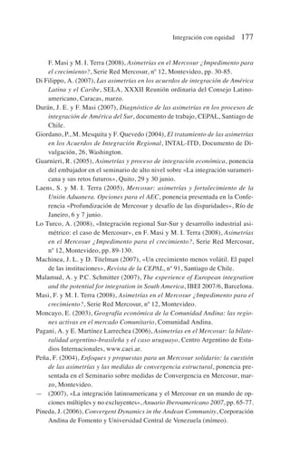 F. Masi y M. I. Terra (2008), Asimetrías en el Mercosur ¿Impedimento para
el crecimiento?, Serie Red Mercosur, nº 12, Montevideo, pp. 30-85.
Di Filippo, A. (2007), Las asimetrías en los acuerdos de integración de América
Latina y el Caribe, SELA, XXXII Reunión ordinaria del Consejo Latino-
americano, Caracas, marzo.
Durán, J. E. y F. Masi (2007), Diagnóstico de las asimetrías en los procesos de
integración de América del Sur, documento de trabajo, CEPAL, Santiago de
Chile.
Giordano, P., M. Mesquita y F. Quevedo (2004), El tratamiento de las asimetrías
en los Acuerdos de Integración Regional, INTAL-ITD, Documento de Di-
vulgación, 26, Washington.
Guarnieri, R. (2005), Asimetrías y proceso de integración económica, ponencia
del embajador en el seminario de alto nivel sobre «La integración surameri-
cana y sus retos futuros», Quito, 29 y 30 junio.
Laens, S. y M. I. Terra (2005), Mercosur: asimetrías y fortalecimiento de la
Unión Aduanera. Opciones para el AEC, ponencia presentada en la Confe-
rencia «Profundización de Mercosur y desafío de las disparidades», Río de
Janeiro, 6 y 7 junio.
Lo Turco, A. (2008), «Integración regional Sur-Sur y desarrollo industrial asi-
métrico: el caso de Mercosur», en F. Masi y M. I. Terra (2008), Asimetrías
en el Mercosur ¿Impedimento para el crecimiento?, Serie Red Mercosur,
nº 12, Montevideo, pp. 89-130.
Machinea, J. L. y D. Titelman (2007), «Un crecimiento menos volátil. El papel
de las instituciones», Revista de la CEPAL, nº 91, Santiago de Chile.
Malamud, A. y P.C. Schmitter (2007), The experience of European integration
and the potential for integration in South America, IBEI 2007/6, Barcelona.
Masi, F. y M. I. Terra (2008), Asimetrías en el Mercosur ¿Impedimento para el
crecimiento?, Serie Red Mercosur, nº 12, Montevideo.
Moncayo, E. (2003), Geografía económica de la Comunidad Andina: las regio-
nes activas en el mercado Comunitario, Comunidad Andina.
Pagani, A. y E. Martínez Larrechea (2006), Asimetrías en el Mercosur: la bilate-
ralidad argentino-brasileña y el caso uruguayo, Centro Argentino de Estu-
dios Internacionales, www.caei.ar.
Peña, F. (2004), Enfoques y propuestas para un Mercosur solidario: la cuestión
de las asimetrías y las medidas de convergencia estructural, ponencia pre-
sentada en el Seminario sobre medidas de Convergencia en Mercosur, mar-
zo, Montevideo.
— (2007), «La integración latinoamericana y el Mercosur en un mundo de op-
ciones múltiples y no excluyentes», Anuario Iberoamericano 2007, pp. 65-77.
Pineda, J. (2006), Convergent Dynamics in the Andean Community, Corporación
Andina de Fomento y Universidad Central de Venezuela (mímeo).
Integración con equidad 177
 