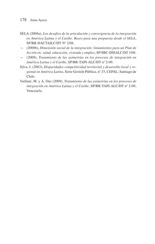 SELA (2008a), Los desafios de la articulación y convergencia de la integración
en América Latina y el Caribe. Bases para una propuesta desde el SELA,
SP/RR-DACTAILC/DT Nº 2/08.
— (2008b), Dimensión social de la integración: liniamientos para un Plan de
Acción en: salud, educación, vivienda y empleo, SP/SRC-DSIALC/DT 1/08.
— (2009), Tratamiento de las asimetrías en los procesos de integración en
América Latina y el Caribe, SP/RR-TAPI-ALC/DT nº 2-09.
Silva, I. (2003), Disparidades competitividad territorial y desarrollo local y re-
gional en América Latina, Serie Gestión Pública, nº 33, CEPAL, Santiago de
Chile.
Vaillant, M. y A. Ons (2009), Tratamiento de las asimetrías en los procesos de
integración en América Latina y el Caribe, SP/RR-TAPI-ALC/DT nº 2-09,
Venezuela.
178 Anna Ayuso
 