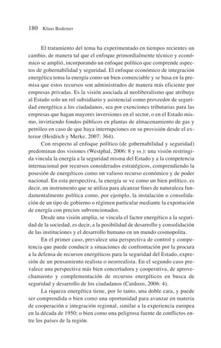 El tratamiento del tema ha experimentado en tiempos recientes un
cambio, de manera tal que el enfoque primordialmente técnico y econó-
mico se amplió, incorporando un enfoque político que comprende aspec-
tos de gobernabilidad y seguridad. El enfoque económico de integración
energética toma la energía como un bien comerciable y se basa en la pre-
misa que estos recursos son administrados de manera más eficiente por
empresas privadas. Es la visión asociada al neoliberalismo que atribuye
al Estado solo un rol subsidiario y asistencial como proveedor de seguri-
dad energética a los ciudadanos, sea por exenciones tributarias para las
empresas que hagan mayores inversiones en el sector, o en el Estado mis-
mo, invirtiendo fondos públicos en plantas de almacenamiento de gas y
petróleo en caso de que haya interrupciones en su provisión desde el ex-
terior (Heidrich y Merke, 2007: 364).
Con respecto al enfoque político (de gobernabilidad y seguridad)
predominan dos visiones (Westphal, 2006: 8 y ss.): una visión restringi-
da vincula la energía a la seguridad misma del Estado y a la competencia
internacional por recursos considerados estratégicos, comprendiendo la
posesión de energéticos como un valioso recurso económico y de poder
nacional. En esta perspectiva, la energía se ve como un bien político, es
decir, un instrumento que se utiliza para alcanzar fines de naturaleza fun-
damentalmente política como, por ejemplo, la instalación o consolida-
ción de un tipo de gobierno o régimen particular mediante la exportación
de energía con precios subvencionados.
Desde una visión amplia, se vincula el factor energético a la seguri-
dad de la sociedad, es decir, a la posibilidad de desarrollo y consolidación
de las instituciones y el desarrollo humano en un mundo cosmopolita.
En el primer caso, prevalece una perspectiva de control y compe-
tencia que puede conducir a situaciones de confrontación por la procura
a la defensa de recursos energéticos para la seguridad del Estado, expre-
sión de un pensamiento realista o neorrealista. En el segundo caso pre-
valece una perspectiva más bien concertadora y cooperativa, de aprove-
chamiento y complementación de recursos energéticos en busca de
seguridad y desarrollo de los ciudadanos (Cardozo, 2006: 4).
La riqueza energética tiene, por lo tanto, una doble cara, y puede
ser comprendida o bien como una oportunidad para avanzar en materia
de cooperación e integración regional, similar a la experiencia europea
en la década de 1950; o bien como una peligrosa fuente de conflictos en-
tre los países de la región.
180 Klaus Bodemer
 