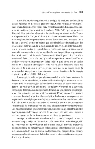 En el tratamiento regional de la energía se mezclan elementos de
las dos visiones en diferentes proporciones. Como resultado vemos polí-
ticas energéticas muchas veces muy complejas en las dimensiones estra-
tégicas, políticas y económicas (Cardozo, 2006: 5-8), que no permiten
discernir bien entre los elementos de conflicto y de cooperación. Vemos
al respecto en los tiempos recientes un claro cambio de foco. Una cons-
telación particular de procesos durante la década de 1990 trabajó a favor
de ver la energía como un objeto que contribuiría a «desecuritizar» las
relaciones bilaterales en la región, creando una creciente interdependen-
cia, confianza mutua y consolidando regímenes democráticos. En un
marcado contraste, la posterior desilusión con las políticas implementa-
das en el marco del llamado Consenso de Washington, el redescubri-
miento del Estado en el discurso y la práctica política, la revaloración del
territorio en clave geopolítica y, sobre todo, el giro populista en varios
países de la región ha trabajado desde el comienzo del nuevo siglo por
una visión de la energía a través de un prisma que va en varios casos de
la seguridad energética a una marcada «securitización» de la energía
(Heidrich y Merke, 2007: 351 y ss.).
La energía ha sido y sigue siendo uno de los principales vectores de
desarrollo de las sociedades, de ahí su carácter estratégico para todas las na-
ciones. Este valor estratégico se encuentra sobre todo en dos recursos ener-
géticos: el petróleo y el gas natural. El desenvolvimiento de la actividad
económica del mundo contemporáneo depende de una manera determinan-
te del consumo de estas dos materias primas. Como uno de los insumos
clave para la actual organización económica, los hidrocarburos poseen una
importancia estratégica para cualquier plan de desarrollo, crecimiento e in-
dustrialización. A eso se suma el hecho de que los hidrocarburos son recur-
sos naturales no renovables con una muy desigual distribución geográfica.
Las mayores reservas se encuentran en unos pocos países, mientras que los
mayores consumidores casi carecen de recursos. Esto hace que el acceso a
las reservas sea un factor importante en términos geopolíticos.
Aunque relativamente abundantes, los recursos energéticos son li-
mitados, lo que exige un uso racional. En la realidad, sin embargo, ello
no siempre es así. Sobre todo en los últimos años, el mercado energético
internacional se ha caracterizado por desajustes temporales entre la ofer-
ta y la demanda, lo que ha producido fluctuaciones bruscas de los precios
internacionales, situaciones definidas como crisis energéticas con gana-
dores y perdedores.
Integración energética en América del Sur 181
 
