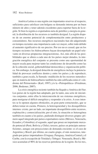 América Latina es una región con importantes reservas al respecto,
suficientes para satisfacer con holgura su demanda interna por un buen
número de años y tener además excedentes para exportar fuera de la re-
gión. Si bien la región es exportadora neta de petróleo y energía en gene-
ral, la distribución de los recursos es también desigual. La región dispo-
ne de un enorme potencial de complementación entre productores y
consumidores. Sus recursos energéticos nacionales han ido adquiriendo
en tiempos recientes una importancia cada vez mayor, sobre todo debido
al aumento significativo de sus precios. Por eso no es casual, que en los
tiempos recientes los hidrocarburos hayan desempeñado un papel rele-
vante en diversas propuestas integracionistas. Así, más allá de las posi-
bilidades que se abren a cada uno de los países mejor dotados, la inte-
gración energética del conjunto se presenta como una oportunidad de
mayor escala para mejorar tanto las condiciones de desarrollo como las
de la cohesión social, gobernabilidad democrática y organización políti-
ca. Sin embargo, la desigual dotación de energéticos incluye la potencia-
lidad de provocar conflictos dentro y entre los países y de reproducir,
también a gran escala, la llamada «maldición de los recursos naturales»
que en materia de hidrocarburos también ha sido calificada como el «sín-
drome del Petroestado» (Karl, 1997) y/o la «Petropolítica» (Friedman,
2006; Bodemer, 2007).
La crisis energética reciente también ha llegado a América del Sur.
Los países de la región han adoptado, por lo tanto, una serie de iniciati-
vas conjuntas, entre ellas la interconexión de sus sistemas energéticos,
para morigerar el déficit energético y responder a la crisis. A esos inten-
tos se le oponen algunos obstáculos, en gran parte estructurales, que se
deben tomar en cuenta. Primero, la heterogeneidad y los desequilibrios
internos: existe, por un lado, un importante desequilibrio entre recursos,
explotación y comercialización; por el otro, la situación es heterogénea
también en cuanto a los países, pudiendo distinguir diversos grupos: pri-
mero aquel integrado por países exportadores netos (México, Venezuela,
Ecuador y Colombia); el segundo, aquel que posee un importante merca-
do potencial (Perú, Bolivia y Chile); tercero, países en principio autosu-
ficientes, aunque con proyecciones de demanda creciente: es el caso de
Argentina y Brasil; por último, un cuarto grupo, el más numeroso, inte-
grado por países importadores (Uruguay, Paraguay, América Central y el
Caribe, con la excepción de Trinidad y Tobago). Venezuela, Brasil y Mé-
xico acumulan el 90% de las reservas petroleras de la región. En los tres,
182 Klaus Bodemer
 