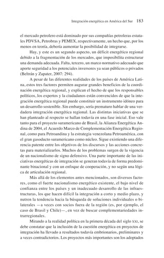 el mercado petrolero está dominado por sus compañías petroleras estata-
les PDVSA, Petrobras y PEMEX, respectivamente, un hecho que, por los
menos en teoría, debería aumentar la posibilidad de integrarse.
Hay, y este es un segundo aspecto, un déficit energético regional
debido a la fragmentación de los mercados, que imposibilita estructurar
una demanda adecuada. Falta, tercero, un marco normativo adecuado que
aporte seguridad a los potenciales inversores ya sean públicos o privados
(Beltrán y Zapater, 2007: 294).
A pesar de las diferentes realidades de los países de América Lati-
na, estos tres factores permiten augurar grandes beneficios de la coordi-
nación energética regional, y explican el hecho de que los responsables
políticos, los expertos y la ciudadanos están convencidos de que la inte-
gración energética regional puede constituir un instrumento idóneo para
un desarrollo sostenible. Sin embargo, sería prematuro hablar de una ver-
dadera integración energética regional. Las distintas iniciativas que se
han planteado al respecto se hallan todavía en una fase inicial. Eso vale
tanto para el proyecto suramericano de Brasil, la Alianza Energética An-
dina de 2004, el Acuerdo Marco de Complementación Energética Regio-
nal, como para Petroandina y la estrategia venezolana Petroamérica, con
el gran gasoducto suramericano como núcleo. Sigue existiendo una dife-
rencia patente entre los objetivos de los discursos y las acciones concre-
tas para materializarlos. Muchos de los problemas surgen de la vigencia
de un nacionalismo de signo defensivo. Una parte importante de las ini-
ciativas energéticas de integración se generan todavía de forma predomi-
nante binacional y con un enfoque de cooperación, y no según una lógi-
ca de articulación regional.
Más allá de los elementos antes mencionados, son diversos facto-
res, como el fuerte nacionalismo energético existente, el bajo nivel de
confianza entre los países y un inadecuado desarrollo de las infraes-
tructuras, los que hacen difícil la integración a corto y medio plazo, y
nutren la tendencia hacia la búsqueda de soluciones individuales o bi-
laterales —a veces con socios fuera de la región (es, por ejemplo, el
caso de Brasil y Chile)—, en vez de buscar complementariedades in-
trarregionales.
Mirando a la realidad política en la primera década del siglo XXI, se
debe constatar que la inclusión de la cuestión energética en proyectos de
integración ha llevado a resultados todavía embrionarios, preliminares y
a veces contradictorios. Los proyectos más importantes son los adoptados
Integración energética en América del Sur 183
 