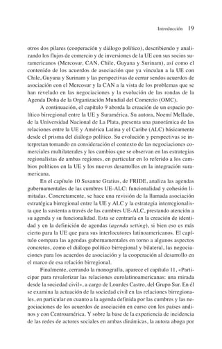 otros dos pilares (cooperación y diálogo político), describiendo y anali-
zando los flujos de comercio y de inversiones de la UE con sus socios su-
ramericanos (Mercosur, CAN, Chile, Guyana y Surinam), así como el
contenido de los acuerdos de asociación que ya vinculan a la UE con
Chile, Guyana y Surinam y las perspectivas de cerrar sendos acuerdos de
asociación con el Mercosur y la CAN a la vista de los problemas que se
han revelado en las negociaciones y la evolución de las rondas de la
Agenda Doha de la Organización Mundial del Comercio (OMC).
A continuación, el capítulo 9 aborda la creación de un espacio po-
lítico birregional entre la UE y Suramérica. Su autora, Noemí Mellado,
de la Universidad Nacional de La Plata, presenta una panorámica de las
relaciones entre la UE y América Latina y el Caribe (ALC) básicamente
desde el prisma del diálogo político. Su evolución y perspectivas se in-
terpretan tomando en consideración el contexto de las negociaciones co-
merciales multilaterales y los cambios que se observan en las estrategias
regionalistas de ambas regiones, en particular en lo referido a los cam-
bios políticos en la UE y los nuevos desarrollos en la integración sura-
mericana.
En el capítulo 10 Susanne Gratius, de FRIDE, analiza las agendas
gubernamentales de las cumbres UE-ALC: funcionalidad y cohesión li-
mitadas. Concretamente, se hace una revisión de la llamada asociación
estratégica birregional entre la UE y ALC y la estrategia interregionalis-
ta que la sustenta a través de las cumbres UE-ALC, prestando atención a
su agenda y su funcionalidad. Esta se centraría en la creación de identi-
dad y en la definición de agendas (agenda setting), si bien eso es más
cierto para la UE que para sus interlocutores latinoamericanos. El capí-
tulo compara las agendas gubernamentales en torno a algunos aspectos
concretos, como el diálogo político birregional y bilateral, las negocia-
ciones para los acuerdos de asociación y la cooperación al desarrollo en
el marco de esa relación birregional.
Finalmente, cerrando la monografía, aparece el capítulo 11, «Parti-
cipar para revalorizar las relaciones eurolatinoamericanas: una mirada
desde la sociedad civil», a cargo de Lourdes Castro, del Grupo Sur. En él
se examina la actuación de la sociedad civil en las relaciones birregiona-
les, en particular en cuanto a la agenda definida por las cumbres y las ne-
gociaciones de los acuerdos de asociación en curso con los países andi-
nos y con Centroamérica. Y sobre la base de la experiencia de incidencia
de las redes de actores sociales en ambas dinámicas, la autora aboga por
Introducción 19
 