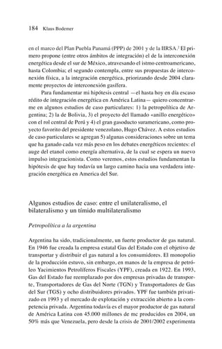 en el marco del Plan Puebla Panamá (PPP) de 2001 y de la IIRSA.2
El pri-
mero propone (entre otros ámbitos de integración) el de la interconexión
energética desde el sur de México, atravesando el istmo centroamericano,
hasta Colombia; el segundo contempla, entre sus propuestas de interco-
nexión física, a la integración energética, priorizando desde 2004 clara-
mente proyectos de interconexión gasífera.
Para fundamentar mi hipótesis central —el hasta hoy en día escaso
rédito de integración energética en América Latina— quiero concentrar-
me en algunos estudios de caso particulares: 1) la petropolítica de Ar-
gentina; 2) la de Bolivia, 3) el proyecto del llamado «anillo energético»
con el rol central de Perú y 4) el gran gasoducto suramericano, como pro-
yecto favorito del presidente venezolano, Hugo Chávez. A estos estudios
de caso particulares se agregan 5) algunas consideraciones sobre un tema
que ha ganado cada vez más peso en los debates energéticos recientes: el
auge del etanol como energía alternativa, de la cual se espera un nuevo
impulso integracionista. Como veremos, estos estudios fundamentan la
hipótesis de que hay todavía un largo camino hacia una verdadera inte-
gración energética en America del Sur.
Algunos estudios de caso: entre el unilateralismo, el
bilateralismo y un tímido multilateralismo
Petropolítica a la argentina
Argentina ha sido, tradicionalmente, un fuerte productor de gas natural.
En 1946 fue creada la empresa estatal Gas del Estado con el objetivo de
transportar y distribuir el gas natural a los consumidores. El monopolio
de la producción estuvo, sin embargo, en manos de la empresa de petró-
leo Yacimientos Petrolíferos Fiscales (YPF), creada en 1922. En 1993,
Gas del Estado fue reemplazado por dos empresas privadas de transpor-
te, Transportadores de Gas del Norte (TGN) y Transportadores de Gas
del Sur (TGS) y ocho distribuidores privados. YPF fue también privati-
zado en 1993 y el mercado de explotación y extracción abierto a la com-
petencia privada. Argentina todavía es el mayor productor de gas natural
de América Latina con 45.000 millones de mc producidos en 2004, un
50% más que Venezuela, pero desde la crisis de 2001/2002 experimenta
184 Klaus Bodemer
 