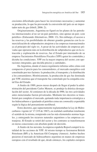crecientes dificultades para hacer las inversiones necesarias y aumentar
su producción, lo que ha provocado la conversión del país en un impor-
tador neto de gas (Isbell, 2006: 2).
Originariamente, Argentina no figuró en los planes de las petrole-
ras internacionales al no ser un país petrolero, sino apenas un país «con
petróleo» (Enlazando Alternativas, 2008: 13). Sin embargo, el acceso a
las reservas y las posibilidades de obtener grandes ganancias con la co-
mercialización de subproductos atrajeron a las empresas transnacionales
ya al principio del siglo XX. A pesar de las actividades de empresas pri-
vadas que operaron más en la distribución de subproductos que en la ex-
tracción y exploración de reservas, fue el Estado por intermedio de su
empresa Yacimientos Petrolíferos Fiscales (YPF) quien les controlaba y
dictaba las condiciones. YPF era la mayor empresa del sector, con ope-
raciones integradas, que decidía precios y cantidades.
En Argentina, donde el marco regulatorio informa sobre cómo está
compuesto el precio para los consumidores, el mercado energético está
constituido por tres factores: la producción, el transporte y la distribución
a los consumidores. Históricamente, la producción de gas fue dominada
por YPF, mientras que el transporte fue controlado por la compañía esta-
tal Gas del Estado.
A finales de 1989, pocos meses después de llegar al poder la admi-
nistración del presidente Carlos Menem, se produjo la drástica desregu-
lación del sector. Al comienzo de la década de l990, las tres actividades
antes mencionadas fueron privatizadas. Mediante tres decretos se trans-
formó por completo el mercado, quitando toda importancia estratégica a
los hidrocarburos e igualando al petróleo como un commodity exportable
según la lógica del pensamiento neoliberal.
Estos decretos, que supuestamente reglamentaban la Ley de Hidro-
carburos vigente (nº 17.319 de 1967), en realidad cambiaban totalmente
el sentido de la misma, rompiendo con las más elementales normas lega-
les, y entregando los recursos naturales argentinos a las empresas ex-
tranjeras. El Estado se retiró del sector y los contratos se transformaron
en meras concesiones con absoluto poder de decisión.
A finales de los noventa, la empresa española Repsol compró la to-
talidad de las acciones de YPF. Al mismo tiempo se fusionaron British
Petroleum (BP) y la American Oil Company (Amoco). Ambos hechos
pusieron el mercado de hidrocarburos argentino en manos de empresas
europeas con el resultado de que, desde entonces, los capitales europeos
Integración energética en América del Sur 185
 