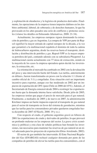y explotación de oleoductos y la logística de productos derivados. Final-
mente, las operaciones de la empresa tienen impactos dañinos en los ám-
bitos ambiental, laboral, de soberanía y de derechos humanos, lo que ha
provocado en los años pasados una serie de conflictos y protestas socia-
les (véanse los detalles en Enlazando Alternativas, 2008: 21-34).
Actualmente, las empresas europeas siguen dominando la extrac-
ción de petróleo y gas en Argentina. La compra de YPF por parte de Rep-
sol significó la mayor entrada de capital europeo de la década, a la vez
que garantizó a la multinacional española el dominio de toda la cadena
de hidrocarburos argentina, desde las reservas hasta el transporte, desti-
lación y distribución de petróleo y gas. Repsol-YPF es la mayor empre-
sa petrolera del país, contando además con su subsidiaria Pluspetrol. La
multinacional cuenta actualmente con 77 áreas de extracción, siendo en
la mayoría de los casos la empresa operadora quien decide las inversio-
nes, la extracción, etc.
La orientación al mercado ha cambiado en 2002 con la devaluación
del peso y una intervención fuerte del Estado. Las tarifas, anteriormente
en dólares, fueron transformadas en pesos con la relación 1:1 (frente al
cambio oficial de 3:1) y congeladas. Esta situación creó un importante
incentivo para exportar, aunque eso fue moderado en 2002 por un im-
puesto de exportación del 20% (para Chile en 2006 del 45%). Además, el
Secretariado de Energía comenzó desde 2004 a restringir las exportacio-
nes hasta que la demanda interna fuese satisfecha. Desde julio de 2005,
las empresas tenían que pagar el precio de mercado para el gas natural.
Finalmente, a mediados de 2005 y de nuevo en 2007, la administración
Kirchner impuso un fuerte impuesto especial al transporte de gas natural
para el sector de transporte en favor del sistema de gasoductos, mientras
que las tarifas para los consumidores privados quedaron congeladas has-
ta diciembre de 2007 (O’Keefe, 2008: 19 y ss.).
Con respecto al crudo, el gobierno argentino gravó en febrero de
2001 las exportaciones de crudo y derivados de petróleo, lo que provocó
un profundo malestar en las empresas del sector. La grave crisis econó-
mica (y política) y esta clase de señales políticas han frenado las inver-
siones, tan necesarias para mantener las reservas de gas natural en un ni-
vel adecuado para los proyectos de exportación (Orias Arredondo, 2002).
El sector de gas también fue intervenido. El Ente Nacional Regula-
dor del Gas (ENARGAS) rechazó cualquier demanda por parte de las
compañías de petróleo de elevar las tarifas para los consumidores, con el
Integración energética en América del Sur 187
 