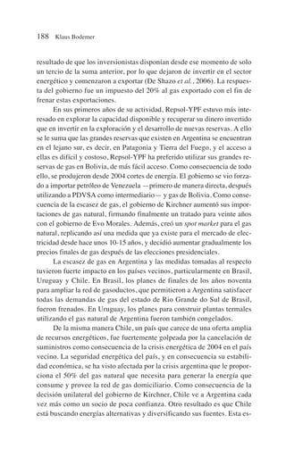 resultado de que los inversionistas disponían desde ese momento de solo
un tercio de la suma anterior, por lo que dejaron de invertir en el sector
energético y comenzaron a exportar (De Shazo et al., 2006). La respues-
ta del gobierno fue un impuesto del 20% al gas exportado con el fin de
frenar estas exportaciones.
En sus primeros años de su actividad, Repsol-YPF estuvo más inte-
resado en explorar la capacidad disponible y recuperar su dinero invertido
que en invertir en la exploración y el desarrollo de nuevas reservas. A ello
se le suma que las grandes reservas que existen en Argentina se encuentran
en el lejano sur, es decir, en Patagonia y Tierra del Fuego, y el acceso a
ellas es difícil y costoso, Repsol-YPF ha preferido utilizar sus grandes re-
servas de gas en Bolivia, de más fácil acceso. Como consecuencia de todo
ello, se produjeron desde 2004 cortes de energía. El gobierno se vio forza-
do a importar petróleo de Venezuela —primero de manera directa, después
utilizando a PDVSA como intermediario— y gas de Bolivia. Como conse-
cuencia de la escasez de gas, el gobierno de Kirchner aumentó sus impor-
taciones de gas natural, firmando finalmente un tratado para veinte años
con el gobierno de Evo Morales. Además, creó un spot market para el gas
natural, replicando así una medida que ya existe para el mercado de elec-
tricidad desde hace unos 10-15 años, y decidió aumentar gradualmente los
precios finales de gas después de las elecciones presidenciales.
La escasez de gas en Argentina y las medidas tomadas al respecto
tuvieron fuerte impacto en los países vecinos, particularmente en Brasil,
Uruguay y Chile. En Brasil, los planes de finales de los años noventa
para ampliar la red de gasoductos, que permitieron a Argentina satisfacer
todas las demandas de gas del estado de Rio Grande do Sul de Brasil,
fueron frenados. En Uruguay, los planes para construir plantas termales
utilizando el gas natural de Argentina fueron también congelados.
De la misma manera Chile, un país que carece de una oferta amplia
de recursos energéticos, fue fuertemente golpeada por la cancelación de
suministros como consecuencia de la crisis energética de 2004 en el país
vecino. La seguridad energética del país, y en consecuencia su estabili-
dad económica, se ha visto afectada por la crisis argentina que le propor-
ciona el 50% del gas natural que necesita para generar la energía que
consume y provee la red de gas domiciliario. Como consecuencia de la
decisión unilateral del gobierno de Kirchner, Chile ve a Argentina cada
vez más como un socio de poca confianza. Otro resultado es que Chile
está buscando energías alternativas y diversificando sus fuentes. Esta es-
188 Klaus Bodemer
 