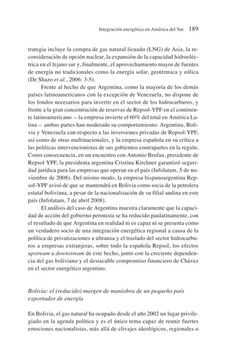 trategia incluye la compra de gas natural licuado (LNG) de Asia, la re-
consideración de opción nuclear, la expansión de la capacidad hidroeléc-
trica en el lejano sur y, finalmente, el aprovechamiento mayor de fuentes
de energía no tradicionales como la energía solar, geotérmica y eólica
(De Shazo et al., 2006: 3-5).
Frente al hecho de que Argentina, como la mayoría de los demás
países latinoamericanos con la excepción de Venezuela, no dispone de
los fondos necesarios para invertir en el sector de los hidrocarburos, y
frente a la gran concentración de reservas de Repsol-YPF en el continen-
te latinoamericano —la empresa invierte el 60% del total en América La-
tina— ambas partes han moderado su comportamiento: Argentina, Boli-
via y Venezuela con respecto a las inversiones privadas de Repsol-YPF,
así como de otras multinacionales, y la empresa española en su crítica a
las políticas intervencionistas de sus gobiernos contrapartes en la región.
Como consecuencia, en un encuentro con Antonio Brufau, presidente de
Repsol YPF, la presidenta argentina Cristina Kirchner garantizó seguri-
dad jurídica para las empresas que operan en el país (Infolatam, 5 de no-
viembre de 2008). Del mismo modo, la empresa hispanoargentina Rep-
sol-YPF avisó de que se mantendrá en Bolivia como socia de la petrolera
estatal boliviana, a pesar de la nacionalización de su filial andina en este
país (Infolatam, 7 de abril 2008).
El análisis del caso de Argentina muestra claramente que la capaci-
dad de acción del gobierno peronista se ha reducido paulatinamente, con
el resultado de que Argentina en realidad ni es capaz ni se presenta como
un verdadero socio de una integración energética regional a causa de la
política de privatizaciones a ultranza y el traslado del sector hidrocarbu-
ros a empresas extranjeras, sobre todo la española Repsol, los efectos
upstream a downstream de este hecho, junto con la creciente dependen-
cia del gas boliviano y el destacable compromiso financiero de Chávez
en el sector energético argentino.
Bolivia: el (reducido) margen de maniobra de un pequeño país
exportador de energía
En Bolivia, el gas natural ha ocupado desde el año 2002 un lugar privile-
giado en la agenda política y es el único tema capaz de reunir fuertes
emociones nacionalistas, más allá de clivajes ideológicos, regionales o
Integración energética en América del Sur 189
 