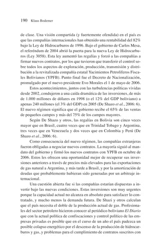 de clase. Una visión compartida (y fuertemente ofendida) en el país es
que las compañías internacionales han obtenido una rentabilidad del 82%
bajo la Ley de Hidrocarburos de 1996. Bajo el gobierno de Carlos Mesa,
el referéndum de 2004 abrió la puerta para la nueva Ley de Hidrocarbu-
ros (Ley 3058). Esta ley aumentó las regalías y forzó a las compañías a
firmar nuevos contratos, por los que tuvieron que transferir el control so-
bre todos los aspectos de exploración, producción, transmisión y distri-
bución a la revitalizada compañía estatal Yacimientos Petrolíferos Fisca-
les Bolivianos (YPFB). Punto final fue el Decreto de Nacionalización,
promulgado por el nuevo presidente Evo Morales el 1 de mayo de 2006.
Estos acontecimientos, juntos con las turbulencias políticas vividas
desde 2002, condujeron a una caída dramática de las inversiones, de más
de 1.000 millones de dólares en 1998 (o el 12% del GDP boliviano) a
apenas 240 millones (el 3% del GDP) en 2005 (De Shazo et al., 2006: 6).
El nuevo régimen significa que el gobierno recibe el 65% de las ventas
de pequeños campos y más del 75% de los campos mayores.
Según De Shazo y otros, las regalías en Bolivia son cinco veces
mayor que en Brasil, cuatro veces que en Trinidad Tobago y Argentina,
tres veces que en Venezuela y dos veces que en Colombia y Perú (De
Shazo et al., 2006: 6).
Como consecuencia del nuevo régimen, las compañías extranjeras
fueron obligadas a negociar nuevos contratos. La mayoría siguió al man-
dato del gobierno y firmó los nuevos contratos con YPFB en octubre de
2006. Estos les ofrecen una oportunidad mejor de recuperar sus inver-
siones anteriores a través de precios más elevados para las exportaciones
de gas natural a Argentina, y más tarde a Brasil, y por la amortización de
deudas que probablemente hubieran sido generadas por un arbitraje in-
ternacional.
Una cuestión abierta fue si las compañías estarían dispuestas a in-
vertir bajo las nuevas condiciones. Estas inversiones son muy urgentes
porque la capacidad actual no alcanza en absoluto para satisfacer lo con-
tratado, y mucho menos la demanda futura. De Shazi y otros calculan
que el país necesita el doble de la producción actual de gas. Profesiona-
les del sector petrolero hicieron conocer al periódico boliviano El Diario
que con la actual política de confiscaciones y control político de las em-
presas privadas es posible que en el curso de un año el país padezca un
posible colapso energético por el descenso de la producción de hidrocar-
buros y gas, y problemas para el cumplimiento de contratos suscritos con
190 Klaus Bodemer
 