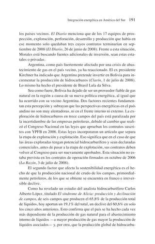 los países vecinos. El Diario menciona que de los 17 equipos de pros-
pección, exploración, perforación, desarrollo y producción que había en
ese momento solo quedaban tres cuyos contratos terminarían en sep-
tiembre de 2008 (El Diario, 26 de junio de 2008). Frente a esta situación,
Morales está buscando fuentes adicionales de inversión, sean estas esta-
tales o privadas.
Argentina, como país fuertemente afectado por una crisis de abas-
tecimiento de gas en el país vecino, ya ha reaccionado. El ex presidente
Kirchner ha indicado que Argentina pretende invertir en Bolivia para in-
crementar la producción de hidrocarburos (Clarín, 1 de julio de 2008).
Lo mismo ha hecho el presidente de Brasil Lula da Silva.
Sea como fuere, Bolivia ha dejado de ser un proveedor fiable de gas
natural en la región a causa de su nueva política energética, al igual que
ha ocurrido con su vecino Argentina. Dos factores recientes fundamen-
tan esta percepción y subrayan que las perspectivas energéticas en el país
andino no son muy alentadoras, ni en el frente interno ni externo. La ex-
ploración de hidrocarburos en trece campos del país está paralizada por
la incertidumbre de las empresas petroleras, debido al cambio que reali-
zó el Congreso Nacional en las leyes que aprueban los contratos suscri-
tos con YPFB en 2006. Estas leyes incorporaron un artículo que separa
la etapa de exploración y explotación. Eso significa que en el caso de que
las áreas exploradas tengan potencial hidrocarburífero y sean declaradas
comerciales, antes de pasar a la etapa de explotación, sus contratos deben
volver al Congreso para ser nuevamente aprobados. Esta situación no es-
taba prevista en los contratos de operación firmados en octubre de 2006
(La Razón, 3 de julio de 2008).
El segundo factor que afecta la sostenibilidad energética es el he-
cho de que la producción nacional de crudo de los campos, primordial-
mente petroleros, de los que se obtiene se encuentra en franco e irrever-
sible declive.
Como ha revelado un estudio del analista hidrocarburífero Carlos
Alberto López, titulado El síndrome de Alicia: producción y declinación
de campos, de seis campos que producen el 65,8% de la producción total
de líquidos, hoy aportan un 19,1% del total, un declive del 60,6% en solo
los cinco años anteriores. Esto confirma que el país se ha hecho cada vez
más dependiente de la producción de gas natural para el abastecimiento
interno de líquidos —a mayor producción de gas mayor la producción de
líquidos asociados— y, por otra, que la producción global de hidrocarbu-
Integración energética en América del Sur 191
 