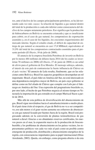 ros, ante el declive de los campos principalmente petroleros, se ha ido tor-
nando cada vez más «seca»: la relación de líquidos a gas natural dentro
del total de la producción es cada año inferior como consecuencia del de-
clive de los campos netamente petroleros. Eso significa que la producción
de hidrocarburos en Bolivia se encuentra estancada y que es insuficiente
para cubrir, en el caso de gas natural, los compromisos de exportación
asumidos y, en el caso de los líquidos, los crecientes requerimientos del
mercado interno. Según el estudio citado, el déficit de capacidad de en-
trega de gas natural se encuentra en casi 17,8 MMmcd, equivalentes al
31,9% del total de los compromisos contractuales asumidos para el pre-
sente período (El Diario, 10 de julio de 2008).
El anuncio de la empresa brasileña Petrobras de invertir en Bolivia
por lo menos 484 millones de dólares hasta 2014 (de los cuales se inver-
tirían 70 millones en 2008) (El Diario, 27 de junio de 2008) es un señal
de alivio para el gobierno de Evo Morales. El mensaje subraya, además,
el interés de este país de contrarrestar la fuerte influencia de Chávez en
el país vecino.3
El anuncio de Lula resalta, finalmente, que en las rela-
ciones entre Bolivia y Brasil los aspectos geopolíticos desempeñan un rol
importante: Brasil, el país líder en América del Sur, no está interesado en
una dependencia energética mayor de Bolivia, un país cuyo gobierno se
define como un fiel aliado de Chávez que compite con Lula por el lide-
razgo en América del Sur. Una expresión del pragmatismo brasileño es,
por otro lado, el hecho de que Petrobras negocia al mismo tiempo en Ve-
nezuela la importación de gas extraído en el campo Mariscal Sucre a par-
tir de 2014.
Más allá de esta política de diversificación del abastecimiento de
gas, Brasil sigue moviéndose hacia el autoabastecimiento a medio plazo.
Si el país tiene éxito al respecto, el gas de Bolivia no va a ser competiti-
vo, eso aún menos si el gran vecino aumenta sus esfuerzos de abastecer-
se con gas natural licuado por fuentes fuera de la región. Brasil está pro-
gresando además en la conversión de plantas termoeléctricas de gas
natural a diesel. Gracias a sus abundantes reservas certificadas, los nue-
vos pozos en el mar, la expansión masiva de la producción de biocom-
bustible y los problemas de abastecimiento en los países vecinos, los re-
presentantes políticos ven cada vez más al país como un posible centro
emergente de producción, distribución y abastecimiento energético de la
región, con consecuencias importantes para su papel internacional (Orias
Arredondo, 2002). Queda, sin embargo, como pregunta abierta si de esta
192 Klaus Bodemer
 