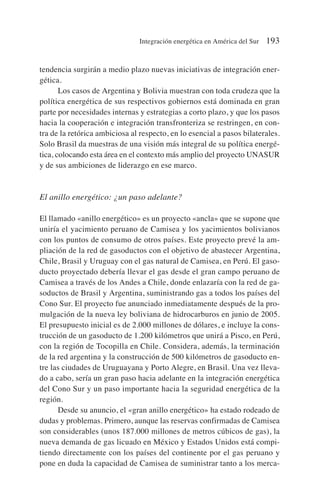 tendencia surgirán a medio plazo nuevas iniciativas de integración ener-
gética.
Los casos de Argentina y Bolivia muestran con toda crudeza que la
política energética de sus respectivos gobiernos está dominada en gran
parte por necesidades internas y estrategias a corto plazo, y que los pasos
hacia la cooperación e integración transfronteriza se restringen, en con-
tra de la retórica ambiciosa al respecto, en lo esencial a pasos bilaterales.
Solo Brasil da muestras de una visión más integral de su política energé-
tica, colocando esta área en el contexto más amplio del proyecto UNASUR
y de sus ambiciones de liderazgo en ese marco.
El anillo energético: ¿un paso adelante?
El llamado «anillo energético» es un proyecto «ancla» que se supone que
uniría el yacimiento peruano de Camisea y los yacimientos bolivianos
con los puntos de consumo de otros países. Este proyecto prevé la am-
pliación de la red de gasoductos con el objetivo de abastecer Argentina,
Chile, Brasil y Uruguay con el gas natural de Camisea, en Perú. El gaso-
ducto proyectado debería llevar el gas desde el gran campo peruano de
Camisea a través de los Andes a Chile, donde enlazaría con la red de ga-
soductos de Brasil y Argentina, suministrando gas a todos los países del
Cono Sur. El proyecto fue anunciado inmediatamente después de la pro-
mulgación de la nueva ley boliviana de hidrocarburos en junio de 2005.
El presupuesto inicial es de 2.000 millones de dólares, e incluye la cons-
trucción de un gasoducto de 1.200 kilómetros que unirá a Pisco, en Perú,
con la región de Tocopilla en Chile. Considera, además, la terminación
de la red argentina y la construcción de 500 kilómetros de gasoducto en-
tre las ciudades de Uruguayana y Porto Alegre, en Brasil. Una vez lleva-
do a cabo, sería un gran paso hacia adelante en la integración energética
del Cono Sur y un paso importante hacia la seguridad energética de la
región.
Desde su anuncio, el «gran anillo energético» ha estado rodeado de
dudas y problemas. Primero, aunque las reservas confirmadas de Camisea
son considerables (unos 187.000 millones de metros cúbicos de gas), la
nueva demanda de gas licuado en México y Estados Unidos está compi-
tiendo directamente con los países del continente por el gas peruano y
pone en duda la capacidad de Camisea de suministrar tanto a los merca-
Integración energética en América del Sur 193
 