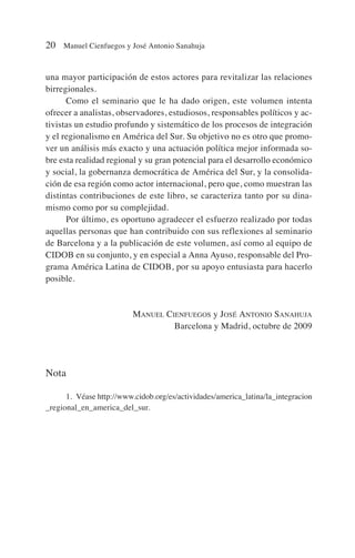 una mayor participación de estos actores para revitalizar las relaciones
birregionales.
Como el seminario que le ha dado origen, este volumen intenta
ofrecer a analistas, observadores, estudiosos, responsables políticos y ac-
tivistas un estudio profundo y sistemático de los procesos de integración
y el regionalismo en América del Sur. Su objetivo no es otro que promo-
ver un análisis más exacto y una actuación política mejor informada so-
bre esta realidad regional y su gran potencial para el desarrollo económico
y social, la gobernanza democrática de América del Sur, y la consolida-
ción de esa región como actor internacional, pero que, como muestran las
distintas contribuciones de este libro, se caracteriza tanto por su dina-
mismo como por su complejidad.
Por último, es oportuno agradecer el esfuerzo realizado por todas
aquellas personas que han contribuido con sus reflexiones al seminario
de Barcelona y a la publicación de este volumen, así como al equipo de
CIDOB en su conjunto, y en especial a Anna Ayuso, responsable del Pro-
grama América Latina de CIDOB, por su apoyo entusiasta para hacerlo
posible.
MANUEL CIENFUEGOS y JOSÉ ANTONIO SANAHUJA
Barcelona y Madrid, octubre de 2009
Nota
1. Véase http://www.cidob.org/es/actividades/america_latina/la_integracion
_regional_en_america_del_sur.
20 Manuel Cienfuegos y José Antonio Sanahuja
 
