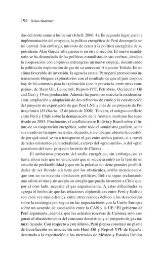 dos del norte como a los de sur (Isbell, 2006: 4). En segundo lugar, para la
implementación del proyecto, la política energética de Perú desempeña un
rol central. Sin embargo, mirando de cerca a la política energética de su
presidente Alan García, ella parece ir en otra dirección. El nuevo manda-
tario se ha distanciado de las políticas estatalistas de sus vecinos, dando a
la cooperación con empresas extranjeras un nuevo empuje, incentivando
la política de exploración de gas de su antecesor Alejandro Toledo. En un
clima favorable de inversión, la agencia estatal Petroperú promocionó in-
tensamente bloques exploratorios con el resultado de que el país dispone
hoy de 64 contratos para la exploración (con la presencia, entre otras com-
pañías, de Hunt Oil, Ecopetrol, Repsol-YPF, Petrobras, Occidental Oil
and Gas) y 19 en producción. Además ha puesto en marcha la moderniza-
ción, ampliación y adaptación de dos refinerías de crudo y la construcción
del proyecto de exportación de gas Perú LNG y más de un proyecto de Pe-
troquímica (El Diario, 12 de junio de 2008). Tercero, el antiguo conflicto
entre Perú y Chile sobre la demarcación de la frontera marítima fue reac-
tivado en 2005. Finalmente, el conflicto entre Bolivia y Brasil sobre el fu-
turo de su cooperación energética, sobre todo el suministro gasífero, se ha
suavizado en tiempos recientes, dejando, sin embargo, abierta la cuestión
de por qué canal se va a transportar el gas entre ambos países, si a través
de redes existentes en la actualidad, a través del «gran anillo», o del «gran
gasoducto del sur», proyecto favorito de Chávez.
El ambicioso proyecto del anillo energético, sin embargo, no es
hasta ahora más que un enunciado que ni siquiera entró en la fase de un
estudio de prefactibilidad y que en la práctica no tiene grandes posibili-
dades de ser llevado adelante por los obstáculos, arriba mencionados,
que son en su mayoría obstáculos políticos. Bolivia sigue reclamando
una salida al mar y no acepta un arreglo que pueda favorecer a Chile que,
por el otro lado, necesita el gas urgentemente. A estas dificultades se
agrega el hecho de que las relaciones diplomáticas entre Perú y Bolivia
son cada vez más difíciles, entre otras razones debido a los desacuerdos
sobre la estrategia por seguir en las negociaciones con la Unión Europea
sobre un acuerdo de asociación entre la CAN y la UE.4
El gobierno de
Perú argumenta, además, que las actuales reservas de Camisea solo ase-
guran el abastecimiento del consumo doméstico y el proyecto de gas na-
tural licuado. Con respecto a este último, Perú piensa construir un planta
de licuefacción en asociación con Hunt Oil y Repsol-YPF de España,
destinada a la exportación a los mercados de México y Estados Unidos
194 Klaus Bodemer
 