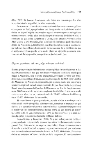 (Rial, 2007: 3). Lo que, finalmente, aún faltan son normas que den a los
inversionistas la seguridad jurídica necesaria.
En resumen: el creciente compromiso de las empresas energéticas
extranjeras en Perú, que priorizan una integración vertical de sus activi-
dades en el país según sus propias lógicas como empresas energéticas
transnacionales, unido a los obstáculos políticos entre Bolivia y Chile, al
conflicto de gas entre Argentina y Chile, a los ataques verbales entre
Alan García y Evo Morales, más la situación energética particularmente
difícil de Argentina y, finalmente, la estrategia subregional e internacio-
nal del país líder, Brasil, hablan más bien en contra de la hipótesis de que
el anillo energético pueda ser a corto plazo un ejemplo realmente con-
vincente de la integración energética en América del Sur.
El gran gasoducto del sur: ¿algo más que retórica?
El otro gran proyecto de interconexión energética suramericano es el lla-
mado Gasoducto del Sur que partiría de Venezuela y cruzaría Brasil para
llegar a Argentina. Ese circuito energético, proyecto favorito del presi-
dente venezolano Hugo Chávez, acordado en agosto de 2005 en la Cumbre
del Mercosur en Asunción, representa, sin ninguna duda, una importante
iniciativa regional para el abastecimiento de gas. Venezuela, Argentina y
Brasil suscribieron en la Cumbre del Mercosur en Río de Janeiro en ene-
ro de 2007 un acuerdo sobre un estudio de factibilidad. La obra se reali-
zaría en seis años con un coste estimado de 25.000 millones de dólares y
unos 10.000 kilómetros de extensión.
Si se realizara el gran gasoducto, podría aliviar a medio plazo la
crisis en el sector energético suramericano, fomentar el mercado de gas
natural y el desarrollo industrial subcontinental y generar sinergias entre
el norte y el sur, compatibilizando la rica oferta de gas natural en el nor-
te, sobre todo en Venezuela (con el 70% de las reservas), y la gran de-
manda en las regiones fuertemente pobladas del sur.
Como Sennes y Tomazini (2006: 52 y ss.) subrayan con razón, el
gran gasoducto representa la primera iniciativa verdaderamente (sub)re-
gional. Pero falta mucho para que se materialice. Hay expertos que cues-
tionan la rentabilidad del proyecto, argumentando que el gas líquido es
más rentable sobre una distancia de más de 3.000 kilómetros. Pero estas
dudas no molestan a Chávez, iniciador de la propuesta. El mandatario ve-
Integración energética en América del Sur 195
 