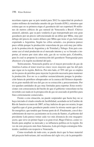 nezolano espera que su país tendrá para 2012 la capacidad de producir
cuatro millones de toneladas anuales de gas licuado (GNL), mientras que
estima que en su primera etapa el gasoducto del sur exportará 50 millo-
nes de metros cúbicos de gas natural de Venezuela a Brasil. Chávez
anunció, además, que su país vendería el gas transportado por este gran
gasoducto por un precio subvencionado de un dólar por Mbtu, muy por
debajo del precio de cuatro dólares por Mbtu que tiene el gas boliviano
exportado a Argentina. Según las cifras actuales, esa promesa parece
poco sólida porque la producción venezolana de gas está muy por deba-
jo de la producción de Argentina y de Trinidad y Tobago. Este país con-
sume casi el total producido en el mercado interno y se ve forzado a im-
portar, al menos por siete años más, gas de su vecino país, Colombia,
para lo cual se propone la construcción del gasoducto Transguarijo para
abastecer a la región occidental del país.
Teóricamente, Venezuela podría ser el mayor proveedor de gas de
América Latina al tener reservas cinco veces mayores que las del país
que sigue en la región, Bolivia. Por otro lado, el 70% del gas se emplea
en los pozos de petróleo para inyectar la presión necesaria para mantener
la producción. Eso no va a cambiar sustancialmente porque la produc-
ción futura de petróleos ultrapesados en la cuenca del Orinoco depende-
rá en gran medida del uso del gas en su extracción y procesamiento. Por
eso quedan cantidades de gas muy limitadas para exportar. Estas restric-
ciones son consecuencia del hecho de que el gobierno venezolano no ha
invertido casi nada en la prospección de gas no asociado al petróleo para
fines estrictamente comerciales.
Frente a esta situación, no puede sorprender que hasta hoy no se
haya iniciado el citado estudio de factibilidad, acordado en la Cumbre de
Río de Janeiro en enero de 2007, ni hay indicios de que eso ocurra, lo que
significa que el gran gasoducto puede correr la misma suerte que el ani-
llo energético, que tendría que formar parte de él. Finalmente, con el des-
cubrimiento de nuevos yacimientos en la costa de Santos, el gobierno del
presidente Lula parece tomar cada vez más distancia de este megapro-
yecto, que sirve en primer lugar a su gran rival, Hugo Chávez, como ve-
hículo para ampliar su mercado y su influencia política en la región. En
vez de este proyecto más bien fantasma, Lula privilegia estrategias bila-
terales, también con respecto a Venezuela.
Como resultado de todo esto, se puede decir que la base material
del proyecto bolivariano, del socialismo del siglo XXI y de la petropolíti-
196 Klaus Bodemer
 