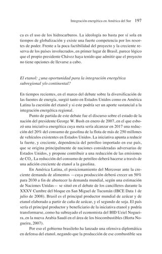 ca es el uso de los hidrocarburos. La ideología no basta por sí sola en
tiempos de globalización y existe una fuerte competencia por los resor-
tes de poder. Frente a la poca factibilidad del proyecto y la creciente re-
serva de los países involucrados, en primer lugar de Brasil, parece lógico
que el propio presidente Chávez haya tenido que admitir que el proyecto
no tiene opciones de llevarse a cabo.
El etanol: ¿una oportunidad para la integración energética
subregional y/o continental?
En tiempos recientes, en el marco del debate sobre la diversificación de
las fuentes de energía, surgió tanto en Estados Unidos como en América
Latina la cuestión del etanol y si este podría ser un aporte sustancial a la
integración energética regional.
Punto de partida de este debate fue el discurso sobre el estado de la
nación del presidente George W. Bush en enero de 2007, en el que esbo-
zó una iniciativa energética cuya meta sería alcanzar en 2017 una reduc-
ción del 20% del consumo de gasolina de la flota de más de 250 millones
de vehículos existentes en Estados Unidos. La iniciativa apunta a reducir
la fuerte, y creciente, dependencia del petróleo importado en ese país,
que se origina principalmente de naciones consideradas adversarias de
Estados Unidos, y propone contribuir a una reducción de las emisiones
de CO2. La reducción del consumo de petróleo deberá hacerse a través de
una adición creciente de etanol a la gasolina.
En América Latina, el posicionamiento del Mercosur ante la cre-
ciente demanda de alimentos —cuya producción deberá crecer un 50%
para 2030 a fin de abastecer la demanda mundial, según una estimación
de Naciones Unidas— se situó en el debate de los cancilleres durante la
XXXV Cumbre del bloque en San Miguel de Tucumán (IBCE Data 1 de
julio de 2008). Brasil es el principal productor mundial de azúcar y de
etanol elaborado a partir de caña de azúcar, y el segundo de soja. El país
sería el principal productor y beneficiario de la iniciativa etanol y podría
transformarse, como ha subrayado el economista del BID Uziel Noguei-
ra, en la nueva Arabia Saudí en el área de los biocombustibles (Horta No-
gueira, 2007).
Por eso el gobierno brasileño ha lanzado una ofensiva diplomática
en defensa del etanol, negando que la producción de ese combustible sea
Integración energética en América del Sur 197
 