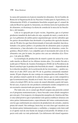 la causa del aumento en el precio mundial de alimentos. En la Cumbre de
Roma de la Organización de las Naciones Unidas para la Agricultura y la
Alimentación (FAO), el mandatario brasileño aseguró que el «etanol de
caña de Brasil no agrede la Amazonia, no elimina tierra de la producción
de alimentos, ni disminuye la oferta de comida de la mesa de los brasile-
ños y del mundo».
Lula se ve apoyado por el país vecino, Argentina, que es el primer
productor mundial de derivados de soja, segundo de maíz y cuarto de tri-
go. Los gobiernos de ambos países argumentan que son los subsidios que
los países desarrollados han destinado a la producción agrícola durante
más de 50 años los que han distorsionado el mercado mundial, han desa-
lentado a los países pobres a la producción de alimentos para su propia
subsistencia, y han afectado a los exportadores de alimentos, como Ar-
gentina y Brasil (ibid.). Los culpables por el incremento del coste de los
alimentos son, por lo tanto, los países ríos con sus subsidios (Los Tiem-
pos, 1 de julio de 2008).
La tecnología de producción de etanol a partir de azúcar ha avan-
zado mucho en Brasil en los últimos treinta años. Un estudio llevado a
acabo por el Núcleo de Asuntos Estratégicos (NAE) de la Presidencia de
Brasil concluyó que la producción brasileña de etanol —dependiendo de
la evolución mundial y de la aceleración de las inversiones— podría sus-
tituir en el año 2025 cerca del 5% de la gasolina consumida mundial-
mente. El país dispone de una ventaja en comparación con Estados Uni-
dos: produce etanol a partir de la caña de azúcar, que es más competitiva
que la norteamericana, basada en el maíz. Sus costes de producción equi-
valen a la mitad (50%) de los costes de etanol obtenido a partir del maíz.
En tal caso, el precio de este producto continuaría siendo competitivo en
un escenario caracterizado por precios del petróleo altos.
Por todo esto, no es casual que Brasil ocupara una posición central
en el programa norteamericano y fuera buscado como aliado energético
por este país. Con respecto a la integración energética de América del Sur,
es una señal positiva que el presidente Lula quiera establecer alianzas con
otros países latinoamericanos, especialmente del istmo centroamericano,
con los que conformaría un consorcio de productores de cereales, materia
prima del etanol. Sin embargo, hasta hoy no está claro qué sucederá con
los demás países latinoamericanos y caribeños, y tampoco está claro cuál
es el aporte real de esta fuente de energía al desarrollo. El debate al res-
pecto está cada vez más polarizado. Los defensores del etanol argumen-
198 Klaus Bodemer
 