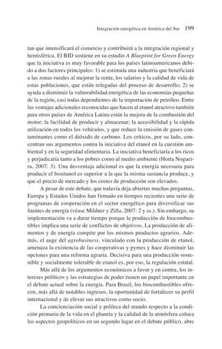 tan que intensificará el comercio y contribuirá a la integración regional y
hemisférica. El BID sostiene en su estudio A Blueprint for Green Energy
que la iniciativa es muy favorable para los países latinoamericanos debi-
do a dos factores principales: 1) se estimula una industria que beneficiará
a las zonas rurales al mejorar la renta, los salarios y la calidad de vida de
estas poblaciones, que están relegadas del proceso de desarrollo; 2) se
ayuda a disminuir la vulnerabilidad energética de las economías pequeñas
de la región, casi todas dependientes de la importación de petróleo. Entre
las ventajas adicionales reconocidas que hacen al etanol atractivo también
para otros países de América Latina están la mejora de la combustión del
motor; la facilidad de producir y almacenar; la accesibilidad y la rápida
utilización en todos los vehículos, y que reduce la emisión de gases con-
taminantes como el dióxido de carbono. Los críticos, por su lado, con-
centran sus argumentos contra la iniciativa del etanol en la cuestión am-
biental y en la seguridad alimentaria. La iniciativa beneficiaría a los ricos
y perjudicaría tanto a los pobres como al medio ambiente (Horta Noguei-
ra, 2007: 3). Una desventaja adicional es que la energía necesaria para
producir el bioetanol es superior a la que la misma sustancia produce, y
que el precio de mercado y los costes de producción son elevados.
A pesar de este debate, que todavía deja abiertas muchas preguntas,
Europa y Estados Unidos han firmado en tiempos recientes una serie de
programas de cooperación en el sector energético para diversificar sus
fuentes de energía (véase Mildner y Zilla, 2007: 2 y ss.). Sin embargo, su
implementación va a durar tiempo porque la producción de biocombus-
tibles implica una serie de conflictos de objetivos. La producción de ali-
mentos y de energía compite por los mismos productos agrarios. Ade-
más, el auge del agrobusiness, vinculado con la producción de etanol,
amenaza la existencia de las cooperativas y pymes y hace disminuir las
opciones para una reforma agraria. Decisiva para una producción soste-
nible y socialmente tolerable de etanol es, por eso, la regulación estatal.
Más allá de los argumentos económicos a favor y en contra, los in-
tereses políticos y las estrategias de poder tienen un papel importante en
el debate actual sobre la energía. Para Brasil, los biocombustibles ofre-
cen, más allá de notables ingresos, la oportunidad de fortalecer su perfil
internacional y de elevar sus atractivos como socio.
La concienciación social y política del mundo respecto a la condi-
ción primaria de la vida en el planeta y la calidad de la atmósfera coloca
los aspectos geopolíticos en un segundo lugar en el debate público, abre
Integración energética en América del Sur 199
 