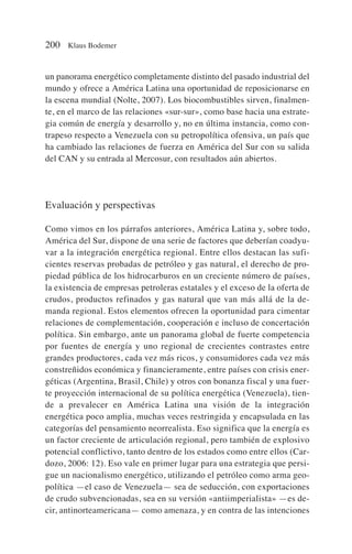 un panorama energético completamente distinto del pasado industrial del
mundo y ofrece a América Latina una oportunidad de reposicionarse en
la escena mundial (Nolte, 2007). Los biocombustibles sirven, finalmen-
te, en el marco de las relaciones «sur-sur», como base hacia una estrate-
gia común de energía y desarrollo y, no en última instancia, como con-
trapeso respecto a Venezuela con su petropolítica ofensiva, un país que
ha cambiado las relaciones de fuerza en América del Sur con su salida
del CAN y su entrada al Mercosur, con resultados aún abiertos.
Evaluación y perspectivas
Como vimos en los párrafos anteriores, América Latina y, sobre todo,
América del Sur, dispone de una serie de factores que deberían coadyu-
var a la integración energética regional. Entre ellos destacan las sufi-
cientes reservas probadas de petróleo y gas natural, el derecho de pro-
piedad pública de los hidrocarburos en un creciente número de países,
la existencia de empresas petroleras estatales y el exceso de la oferta de
crudos, productos refinados y gas natural que van más allá de la de-
manda regional. Estos elementos ofrecen la oportunidad para cimentar
relaciones de complementación, cooperación e incluso de concertación
política. Sin embargo, ante un panorama global de fuerte competencia
por fuentes de energía y uno regional de crecientes contrastes entre
grandes productores, cada vez más ricos, y consumidores cada vez más
constreñidos económica y financieramente, entre países con crisis ener-
géticas (Argentina, Brasil, Chile) y otros con bonanza fiscal y una fuer-
te proyección internacional de su política energética (Venezuela), tien-
de a prevalecer en América Latina una visión de la integración
energética poco amplia, muchas veces restringida y encapsulada en las
categorías del pensamiento neorrealista. Eso significa que la energía es
un factor creciente de articulación regional, pero también de explosivo
potencial conflictivo, tanto dentro de los estados como entre ellos (Car-
dozo, 2006: 12). Eso vale en primer lugar para una estrategia que persi-
gue un nacionalismo energético, utilizando el petróleo como arma geo-
política —el caso de Venezuela— sea de seducción, con exportaciones
de crudo subvencionadas, sea en su versión «antiimperialista» —es de-
cir, antinorteamericana— como amenaza, y en contra de las intenciones
200 Klaus Bodemer
 