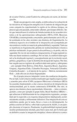 de su autor Chávez, como Cardoso ha subrayada con razón, de desinte-
gración.
Desde una perspectiva más amplia, se debe colocar la evaluación de
las iniciativas de integración energética en el contexto de integración que
como conjunto ha experimentado la región en los últimos tiempos, un
proceso que está pasando, como todos sabemos, por tiempos difíciles. An-
tes que intensificarse el esfuerzo de fortalecimiento de los acuerdos exis-
tentes y de las aproximaciones subregionales (SICA, CAN, Mercosur,
UNASUR) y extrarregionales concertadas, particularmente con la UE, se
ha acentuado en los años recientes una dinámica de fragmentación. La
tendencia regresiva en el ámbito de la integración está acompañada por
otra tendencia similar en materia de gobernabilidad y seguridad. Todo eso
se manifiesta en fragmentación, pérdida de institucionalidad y retorno a
prácticas unilaterales, lo que genera la desconfianza y, a la postre, más in-
seguridad. En vez de una tendencia integracionista, el mapa regional ex-
hibe una fuerte tendencia centrífuga. Por un lado, la conflictividad regio-
nal se ha desplazado regional y conceptualmente por la exclusión social,
política, geográfica y /o por la distribución desigual del ingreso. Por otro,
han surgido nuevos registros de conflictividad entre países y subregiones
—por ejemplo Chile-Bolivia, Chile-Perú, Argentina-Brasil, Argentina-
Uruguay, Argentina-Chile, Colombia-Nicaragua, Venezuela-Colombia,
Colombia-Ecuador— y al interior de los países —Bolivia, recientemente
Perú—, todo ello con un efecto fragmentador.
En el propio proceso integrador vemos dos tendencias desiguales.
Por un lado, la del esfuerzo institucionalizador que impulsa negociaciones
y acuerdos para salvar (CAN), recuperar (Mercosur) o fortalecer (SICA)
los acuerdos fundamentales, o dar a nuevas iniciativas de integración una
institucionalidad, por lo menos embrionaria (UNASUR). Por otro, se
aprecia una dinámica hacia oportunidades bilaterales —intra o extrarre-
gionales, como por ejemplo el grupo India, Brasil Suráfrica (IBSA)—,
que refuerzan el debilitamiento de los compromisos regionales, acompa-
ñado por la regresión a un esquema integracionista ideologizado, econó-
micamente cerrado y militarmente defensivo. Una integración de esta ca-
racterística puede, por lo tanto, llevar a veces a la desintegración. La
política exterior de Chávez, sobre todo su proyecto de ALBA, es un ejem-
plo elocuente al respecto. Finalmente, la gobernabilidad regional puede
resultar profundamente afectada, para bien o para mal, por la forma que
en definitiva asuma la integración energética: alianza defensiva o conce-
Integración energética en América del Sur 201
 