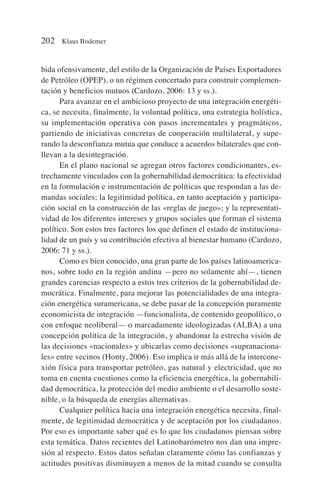 bida ofensivamente, del estilo de la Organización de Países Exportadores
de Petróleo (OPEP), o un régimen concertado para construir complemen-
tación y beneficios mutuos (Cardozo, 2006: 13 y ss.).
Para avanzar en el ambicioso proyecto de una integración energéti-
ca, se necesita, finalmente, la voluntad política, una estrategia holística,
su implementación operativa con pasos incrementales y pragmáticos,
partiendo de iniciativas concretas de cooperación multilateral, y supe-
rando la desconfianza mutua que conduce a acuerdos bilaterales que con-
llevan a la desintegración.
En el plano nacional se agregan otros factores condicionantes, es-
trechamente vinculados con la gobernabilidad democrática: la efectividad
en la formulación e instrumentación de políticas que respondan a las de-
mandas sociales; la legitimidad política, en tanto aceptación y participa-
ción social en la construcción de las «reglas de juego»; y la representati-
vidad de los diferentes intereses y grupos sociales que forman el sistema
político. Son estos tres factores los que definen el estado de instituciona-
lidad de un país y su contribución efectiva al bienestar humano (Cardozo,
2006: 71 y ss.).
Como es bien conocido, una gran parte de los países latinoamerica-
nos, sobre todo en la región andina —pero no solamente ahí—, tienen
grandes carencias respecto a estos tres criterios de la gobernabilidad de-
mocrática. Finalmente, para mejorar las potencialidades de una integra-
ción energética suramericana, se debe pasar de la concepción puramente
economicista de integración —funcionalista, de contenido geopolítico, o
con enfoque neoliberal— o marcadamente ideologizadas (ALBA) a una
concepción política de la integración, y abandonar la estrecha visión de
las decisiones «nacionales» y ubicarlas como decisiones «supranaciona-
les» entre vecinos (Honty, 2006). Eso implica ir más allá de la intercone-
xión física para transportar petróleo, gas natural y electricidad, que no
toma en cuenta cuestiones como la eficiencia energética, la gobernabili-
dad democrática, la protección del medio ambiente o el desarrollo soste-
nible, o la búsqueda de energías alternativas.
Cualquier política hacia una integración energética necesita, final-
mente, de legitimidad democrática y de aceptación por los ciudadanos.
Por eso es importante saber qué es lo que los ciudadanos piensan sobre
esta temática. Datos recientes del Latinobarómetro nos dan una impre-
sión al respecto. Estos datos señalan claramente cómo las confianzas y
actitudes positivas disminuyen a menos de la mitad cuando se consulta
202 Klaus Bodemer
 