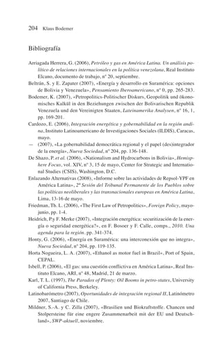 Bibliografía
Arriagada Herrera, G. (2006), Petróleo y gas en América Latina. Un análisis po-
lítico de relaciones internacionales en la política venezolana, Real Instituto
Elcano, documento de trabajo, nº 20, septiembre.
Beltrán, S. y E. Zapater (2007), «Energía y desarrollo en Suramérica: opciones
de Bolivia y Venezuela», Pensamiento Iberoamericano, nº 0, pp. 265-283.
Bodemer, K. (2007), «Petropolitics-Politischer Diskurs, Geopolitik und ökono-
misches Kalkül in den Beziehungen zwischen der Bolivarischen Republik
Venezuela und den Vereinigten Staaten, Lateinamerika Analysen, nº 16, 1,
pp. 169-201.
Cardozo, E. (2006), Integración energética y gobernabilidad en la región andi-
na, Instituto Latinoamericano de Investigaciones Sociales (ILDIS), Caracas,
mayo.
— (2007), «La gobernabilidad democrática regional y el papel (des)integrador
de la energía», Nueva Sociedad, nº 204, pp. 136-148.
De Shazo, P. et al. (2006), «Nationalism and Hydrocarbons in Bolivia», Hemisp-
here Focus, vol. XIV, nº 3, 15 de mayo, Center for Strategic and Internatio-
nal Studies (CSIS), Washington, D.C.
Enlazando Alternativas (2008), «Informe sobre las actividades de Repsol-YPF en
América Latina», 2ª Sesión del Tribunal Permanente de los Pueblos sobre
las políticas neoliberales y las transnacionales europeas en América Latina,
Lima, 13-16 de mayo.
Friedman, Th. L. (2006), «The First Law of Petropolitics», Foreign Policy, mayo-
junio, pp. 1-4.
Heidrich, P.y F. Merke (2007), «Integración energética: securitización de la ener-
gía o seguridad energética?», en F. Bosoer y F. Calle, comps., 2010. Una
agenda para la región. pp. 341-374.
Honty, G. (2006), «Energía en Suramérica: una interconexión que no integra»,
Nueva Sociedad, nº 204, pp. 119-135.
Horta Nogueira, L. A. (2007), «Ethanol as motor fuel in Brazil», Port of Spain,
CEPAL.
Isbell, P. (2006), «El gas: una cuestión conflictiva en América Latina», Real Ins-
tituto Elcano, ARI, nº 48, Madrid, 21 de marzo.
Karl, T. L. (1997), The Paradox of Plenty: Oil Booms in petro-states, University
of California Press, Berkeley.
Latinobarómetro (2007), Oportunidades de integración regional II, Latinómetro
2007, Santiago de Chile.
Mildner, S.-A. y C. Zilla (2007), «Brasilien und Biokraftstoffe. Chancen und
Stolpersteine für eine engere Zusammenarbeit mit der EU und Deutsch-
land», SWP-aktuell, noviembre.
204 Klaus Bodemer
 