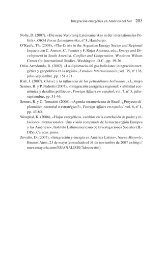 Nolte, D. (2007), «Die neue Verortung Lateinamerikas in der internationalen Po-
litik», GIGA Focus Lateinamerika, nº 8, Hamburgo.
O’Keefe, Th. (2008), «The Crisis in the Argentine Energy Sector and Regional
Impact», en C. Arnson, C. Fuentes y F. Rojas Aravena, eds., Energy and De-
velopment in South America. Conflict and Cooperation, Woodrow Wilson
Center for International Studies, Washington, D.C., pp. 19-26.
Orias Arredondo, R. (2002), «La diplomacia del gas boliviano: integración ener-
gética y geopolítica en la región», Estudios Internacionales, vol. 35, nº 138,
julio-septiembre, pp. 151-171.
Rial, J. (2007), Chávez y la influencia de los petrodólares bolivianos, s.l., mayo
Sennes, R. y P. Pedrotti (2007), «Integración energética regional: viabilidad eco-
nómica y desafíos políticos», Foreign Affairs en español, vol. 7, nº 3, julio-
septiembre, pp. 31-46.
Sennes, R. y C. Tomazini (2006), «Agenda suramericana de Brasil. ¿Proyecto di-
plomático, sectorial o estratégico?», Foreign Affairs en español, vol. 6, nº 1,
pp. 43-60.
Westphal, K. (2006), «Flujos energéticos, cambios en la correlación de poder y re-
laciones internacionales: Una visión comparada de la macro-región Europea
y las Américas», Instituto Latinoamericano de Investigaciones Sociales (IL-
DIS), Caracas, junio.
Zovatto, D. (2007), «Integración y energía en América Latina», Nueva Mayoría,
Buenos Aires, 23 de mayo (consultado el 31 de noviembre de 2007 en http://
nuevamayoría.com/ES/ANALISIS/?id=zovatto).
Integración energética en América del Sur 205
 
