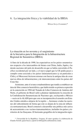 6. La integración física y la viabilidad de la IIRSA
Wilson Nerys Fernández*
La situación en los noventa y el surgimiento
de la Iniciativa para la Integración de la Infraestructura
Regional de Suramérica (IIRSA)
A fines de la década de 1990, las expectativas en los países suramerica-
nos respecto a los intercambios de bienes con China, India, Japón y las
demás naciones del polo de desarrollo en que se había convertido el Pa-
cífico occidental por un lado, y el nuevo papel que la UE podía pasar a
cumplir como asociada a los países latinoamericanos (y en particular a
Chile y el Mercosur) hicieron retomar con fuerza la antigua idea de crear
nuevas obras de infraestructura y de interconexiones entre los países del
Cono Sur.
Asimismo, ante el avance estadounidense que tendía a establecer un
área de libre comercio hemisférica, que había tenido su primera expresión
en la concreción en 1994 del Tratado de Libre Comercio de América del
Norte, el gobierno de Brasil salió a plantear rápidamente la creación de
la Confederación Suramericana de Naciones que, excluyendo a México
—socio en la ALADI pero que con su incorporación al acuerdo con Esta-
dos Unidos entraba a alejarse de la región—, fusionase a todas las nacio-
nes del subcontinente de forma que este se alejara de la zona de influen-
cia norteamericana. Brasil comenzó a desarrollar una política más activa
de acercamiento a sus vecinos transamazónicos, incluidos los países y te-
rritorios de las Guayanas. El horizonte geográfico de la integración regio-
* Universidad de La República. Uruguay. El autor agradece la colaboración de
Claudia Torrelli, quien buscó y aportó la bibliografía ambientalista citada.
 