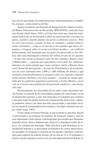 nal y de las necesidades de transformaciones infraestructurales se amplia-
ba, entonces, a toda América del Sur.
Según un informe del Instituto de Integración de América Latina,
del Banco Interamericano de Desarrollo (BID-INTAL) realizado hace
una década (Sant’Anna, 1997), el Cono Sur tenía una situación total-
mente deficitaria en lo referente a obras de interconexión vial entre los
países, acordes a nuestro planteo inicial de «continente cáscara». Pero
no solo eran escasos: cuando los hay en cantidad y calidad relativa-
mente suficientes —como es el caso de los tres puentes que unen a Ar-
gentina y Uruguay sobre el río de este último nombre—, un conflicto
políticamente mal manejado por las partes ha provocado en los últi-
mos años una interrupción continua del tráfico en uno de los puentes
—el que más acorta la distancia entre las dos capitales, Buenos Aires
y Montevideo—, y parcial, pero persistente, en los otros dos. Afortuna-
damente, un cuarto puente que, como veremos, uniría a Buenos Aires
con Colonia del Sacramento —de más de 50 kilómetros, de extensión,
con un coste estimado entre 1.000 y 1.400 millones de dólares y que
acortaría considerablemente la distancia entre las capitales, dejando
relativamente obsoletos a los otros puentes— terminó no siendo apro-
bado por los gobiernos argentinos posteriores a Carlos Menem, con lo
cual se evitaron una ampliación del posterior conflicto y una decep-
ción más.
Históricamente, los desarrollos de las redes viales nacionales fue-
ron hechos en función de las necesidades propias de cada Estado, no de
la integración regional, y esto vale tanto para el transporte por carretera
como para todas las demás formas de comunicación (ferroviario, cabota-
je, portuario, aéreo). Las obras han sido «proyectadas y ejecutadas sin te-
ner en cuenta la continuidad de los caminos y los flujos carreteros de car-
ga» (Sant’Anna, 1997).
Como señala el mismo Informe, la red existente es precaria, mucha
es proyectada o se compone de caminos de terracería (ripio) y aun las
más importantes están sujetas a interrupciones provocadas por elementos
naturales (nieve, lluvia, inundaciones, deslaves) o humanos (cortes de ru-
tas) y sin señalización adecuada. Todo ello lleva a que disminuya la ve-
locidad del tránsito y se provoquen incrementos de costes innecesarios.
Un ejemplo: en Uruguay la mayoría de los puentes interiores están he-
chos para soportar un tránsito liviano, de no más de 12 o 15 toneladas, e
incluso muchos puentes (como en el caso del departamento de Rocha, li-
208 Wilson Nerys Fernández
 