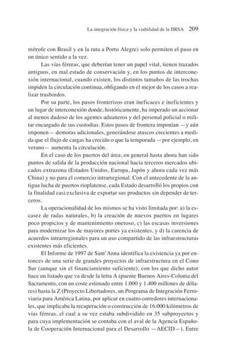mítrofe con Brasil y en la ruta a Porto Alegre) solo permiten el paso en
un único sentido a la vez.
Las vías férreas, que deberían tener un papel vital, tienen trazados
antiguos, en mal estado de conservación y, en los puntos de intercone-
xión internacional, cuando existen, los distintos tamaños de las trochas
impiden la circulación continua, obligando en el mejor de los casos a rea-
lizar trasbordos.
Por su parte, los pasos fronterizos eran ineficaces e ineficientes y
un lugar de interconexión donde, históricamente, ha imperado un accionar
al menos dudoso de los agentes aduaneros y del personal policial o mili-
tar encargado de sus custodias. Estos pasos de frontera imponían —y aún
imponen— demoras adicionales, generándose atascos crecientes a medi-
da que el flujo de cargas ha crecido o que la temporada —por ejemplo, en
verano— aumenta la circulación.
En el caso de los puertos del área, en general hasta ahora han sido
puntos de salida de la producción nacional hacia terceros mercados ubi-
cados extrazona (Estados Unidos, Europa, Japón y ahora cada vez más
China) y no para el comercio intrarregional. Con el antecedente de la an-
tigua lucha de puertos rioplatense, cada Estado desarrolló los propios con
la finalidad casi exclusiva de exportar sus productos sin depender de ter-
ceros.
La operacionalidad de los mismos se ha visto limitada por: a) la es-
casez de radas naturales, b) la creación de nuevos puertos en lugares
poco propicios y de mantenimiento oneroso, c) las escasas inversiones
para modernizar los de mayores portes ya existentes, y d) la carencia de
acuerdos intrarregionales para un uso compartido de las infraestructuras
existentes más eficientes.
El Informe de 1997 de Sant’Anna identifica la existencia ya por en-
tonces de una serie de grandes proyectos de infraestructura en el Cono
Sur (aunque sin el financiamiento suficiente), con los que dicho autor
hace un listado que va desde la letra A (puente Buenos Aires-Colonia del
Sacramento, con un coste estimado entre 1.000 y 1.400 millones de dóla-
res) hasta la Z (Proyecto Libertadores, un Programa de Integración Ferro-
viaria para América Latina, por aplicar en cuatro corredores internaciona-
les, que implicaba la recuperación o construcción de 16.000 kilómetros de
vías férreas, el cual a su vez estaba subdividido en 35 subproyectos y
para cuya implementación se contaba con el aval de la Agencia Españo-
la de Cooperación Internacional para el Desarrollo —AECID—). Entre
La integración física y la viabilidad de la IIRSA 209
 