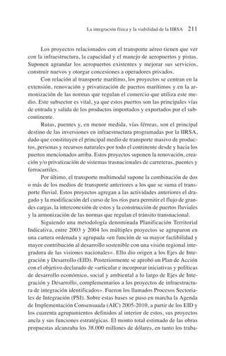 Los proyectos relacionados con el transporte aéreo tienen que ver
con la infraestructura, la capacidad y el manejo de aeropuertos y pistas.
Suponen agrandar los aeropuertos existentes y mejorar sus servicios,
construir nuevos y otorgar concesiones a operadores privados.
Con relación al transporte marítimo, los proyectos se centran en la
extensión, renovación y privatización de puertos marítimos y en la ar-
monización de las normas que regulan el comercio que utiliza este me-
dio. Este subsector es vital, ya que estos puertos son las principales vías
de entrada y salida de los productos importados y exportados por el sub-
continente.
Rutas, puentes y, en menor medida, vías férreas, son el principal
destino de las inversiones en infraestructura programadas por la IIRSA,
dado que constituyen el principal medio de transporte masivo de produc-
tos, personas y recursos naturales por todo el continente desde y hacia los
puertos mencionados arriba. Estos proyectos suponen la renovación, crea-
ción y/o privatización de sistemas trasnacionales de carreteras, puentes y
ferrocarriles.
Por último, el transporte multimodal supone la combinación de dos
o más de los medios de transporte anteriores a los que se suma el trans-
porte fluvial. Estos proyectos agregan a las actividades anteriores el dra-
gado y la modificación del curso de los ríos para permitir el flujo de gran-
des cargas, la interconexión de estos y la construcción de puertos fluviales
y la armonización de las normas que regulan el tránsito transnacional.
Siguiendo una metodología denominada Planificación Territorial
Indicativa, entre 2003 y 2004 los múltiples proyectos se agruparon en
una cartera ordenada y agrupada «en función de su mayor factibilidad y
mayor contribución al desarrollo sostenible con una visión regional inte-
gradora de las visiones nacionales». Ello dio origen a los Ejes de Inte-
gración y Desarrollo (EID). Posteriormente se aprobó un Plan de Acción
con el objetivo declarado de «articular e incorporar iniciativas y políticas
de desarrollo económico, social y ambiental a lo largo de Ejes de Inte-
gración y Desarrollo, complementarios a los proyectos de infraestructu-
ra de integración identificados». Fueron los llamados Procesos Sectoria-
les de Integración (PSI). Sobre estas bases se puso en marcha la Agenda
de Implementación Consensuada (AIC) 2005-2010, a partir de los EID y
los cuarenta agrupamientos definidos al interior de estos, sus proyectos
ancla y sus funciones estratégicas. El monto total estimado de las obras
propuestas alcanzaba los 38.000 millones de dólares, en tanto los traba-
La integración física y la viabilidad de la IIRSA 211
 