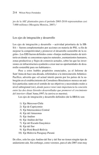 jos de la AIC planteados para el período 2005-2010 representaban casi
7.000 millones (Mesquita Moreira, 2007).1
Los ejes de integración y desarrollo
Los ejes de integración y desarrollo —actividad prioritaria de la IIR-
SA— fueron complementados por acciones en materia de PSI, «a fin de
mejorar la competitividad y promover el desarrollo sostenible de la re-
gión». Los EID fueron definidos como «franjas multinacionales de terri-
torio en donde se concentran espacios naturales, asentamientos humanos,
zonas productivas y flujos de comercio actuales, sobre las que las inver-
siones en infraestructura ayudarán a crear nuevas oportunidades de desa-
rrollo sostenible para sus habitantes».
Pese a estos loables propósitos enunciados, ya el Informe de
Sant’Anna de hace una década, refiriéndose a la interconexión Atlántico-
Pacífico, advertía que «el actual interés puesto por los países de la su-
bregión en el establecimiento de Corredores Biocéanicos merece un aná-
lisis particular, tanto en el sentido de sus objetivos y necesidades reales a
nivel subregional (sic), donde parece tener más importancia la conexión
entre las dos áreas litorales desarrolladas que promover el crecimiento
del interior» (Sant’Anna,1997; la cursiva es nuestra).
Los ejes de integración y desarrollo definidos (de la IIRSA) son:
11) Eje Mercosur-Chile
12) Eje de Capricornio
13) Eje Interoceánico Central
14) Eje del Amazonas
15) Eje Andino
16) Eje Andino del Sur
17) Eje del Escudo Guayánico
18) Eje del Sur
19) Eje Perú-Brasil-Bolivia
10) Eje Hidrovía Paraguay-Paraná
De ellos, solo los ejes Andino del Sur y del Sur no tienen ningún tipo de
andamiento aún. Sin embargo, como veremos, para el año 2007 eran muy
214 Wilson Nerys Fernández
 