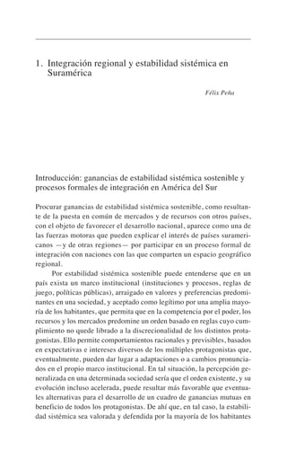 1. Integración regional y estabilidad sistémica en
Suramérica
Félix Peña
Introducción: ganancias de estabilidad sistémica sostenible y
procesos formales de integración en América del Sur
Procurar ganancias de estabilidad sistémica sostenible, como resultan-
te de la puesta en común de mercados y de recursos con otros países,
con el objeto de favorecer el desarrollo nacional, aparece como una de
las fuerzas motoras que pueden explicar el interés de países surameri-
canos —y de otras regiones— por participar en un proceso formal de
integración con naciones con las que comparten un espacio geográfico
regional.
Por estabilidad sistémica sostenible puede entenderse que en un
país exista un marco institucional (instituciones y procesos, reglas de
juego, políticas públicas), arraigado en valores y preferencias predomi-
nantes en una sociedad, y aceptado como legítimo por una amplia mayo-
ría de los habitantes, que permita que en la competencia por el poder, los
recursos y los mercados predomine un orden basado en reglas cuyo cum-
plimiento no quede librado a la discrecionalidad de los distintos prota-
gonistas. Ello permite comportamientos racionales y previsibles, basados
en expectativas e intereses diversos de los múltiples protagonistas que,
eventualmente, pueden dar lugar a adaptaciones o a cambios pronuncia-
dos en el propio marco institucional. En tal situación, la percepción ge-
neralizada en una determinada sociedad sería que el orden existente, y su
evolución incluso acelerada, puede resultar más favorable que eventua-
les alternativas para el desarrollo de un cuadro de ganancias mutuas en
beneficio de todos los protagonistas. De ahí que, en tal caso, la estabili-
dad sistémica sea valorada y defendida por la mayoría de los habitantes
 