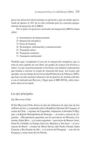 pocos los proyectos efectivamente en ejecución y por un monto aproxi-
mado de apenas el 10% de la cifra estimada para los cuarenta agrupa-
mientos de proyectos de la IIRSA.
Por su parte, los procesos sectoriales de integración (IIRSA) tratan
sobre:
1) Instrumentos de financiamiento
2) Integración energética
3) Pasos de frontera
4) Tecnologías, información y comunicaciones
5) Transporte aéreo
6) Transporte marítimo
7) Transporte multimodal
También aquí, exceptuado el caso de la integración energética, que se
trata en otro capítulo de este libro, los grados de avance son diversos y
lentos. Lo que mayoritariamente se ha hecho son trabajos exploratorios
que tienden a mostrar el estado de situación del tema. Así ocurre, por
ejemplo, con un trabajo de la Universidad Politécnica de Valencia (2003),
que hace un relevamiento exhaustivo de los puertos de América del Sur,
o con el realizado por Ricover y Negre para el BID-INTAL sobre trans-
porte aéreo en la región.
Los ejes principales
Eje Mercosur-Chile
El Eje Mercosur-Chile abarca un área de influencia de algo más de tres
millones de km2
y comprende toda la República Oriental del Uruguay; el
centro de Chile —regiones de Coquimbo, Valparaíso, Libertador O’Hig-
gins y la Región Metropolitana de Santiago—, el centro y noreste de Ar-
gentina —Mesopotamia argentina con las provincias de Misiones, Co-
rrientes, Entre Ríos— y el centro argentino —provincias de Buenos Aires,
Santa Fe, Córdoba, La Pampa, San Luis, Mendoza y San Juan—; el sur y
sureste de Brasil —estados de Minas Gerais, São Paulo, Paraná, Santa
Catarina y Rio Grande do Sul— y el sureste del Paraguay —este del río
Paraguay y norte-oeste del río Paraná.
La integración física y la viabilidad de la IIRSA 215
 