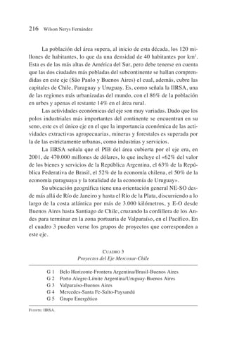 La población del área supera, al inicio de esta década, los 120 mi-
llones de habitantes, lo que da una densidad de 40 habitantes por km2
.
Esta es de las más altas de América del Sur, pero debe tenerse en cuenta
que las dos ciudades más pobladas del subcontinente se hallan compren-
didas en este eje (São Paulo y Buenos Aires) el cual, además, cubre las
capitales de Chile, Paraguay y Uruguay. Es, como señala la IIRSA, una
de las regiones más urbanizadas del mundo, con el 86% de la población
en urbes y apenas el restante 14% en el área rural.
Las actividades económicas del eje son muy variadas. Dado que los
polos industriales más importantes del continente se encuentran en su
seno, este es el único eje en el que la importancia económica de las acti-
vidades extractivas agropecuarias, mineras y forestales es superada por
la de las estrictamente urbanas, como industrias y servicios.
La IIRSA señala que el PIB del área cubierta por el eje era, en
2001, de 470.000 millones de dólares, lo que incluye el «62% del valor
de los bienes y servicios de la República Argentina, el 63% de la Repú-
blica Federativa de Brasil, el 52% de la economía chilena, el 50% de la
economía paraguaya y la totalidad de la economía de Uruguay».
Su ubicación geográfica tiene una orientación general NE-SO des-
de más allá de Río de Janeiro y hasta el Río de la Plata, discurriendo a lo
largo de la costa atlántica por más de 3.000 kilómetros, y E-O desde
Buenos Aires hasta Santiago de Chile, cruzando la cordillera de los An-
des para terminar en la zona portuaria de Valparaíso, en el Pacífico. En
el cuadro 3 pueden verse los grupos de proyectos que corresponden a
este eje.
216 Wilson Nerys Fernández
CUADRO 3
Proyectos del Eje Mercosur-Chile
G 1 Belo Horizonte-Frontera Argentina/Brasil-Buenos Aires
G 2 Porto Alegre-Límite Argentina/Uruguay-Buenos Aires
G 3 Valparaíso-Buenos Aires
G 4 Mercedes-Santa Fe-Salto-Paysandú
G 5 Grupo Energético
FUENTE: IIRSA.
 