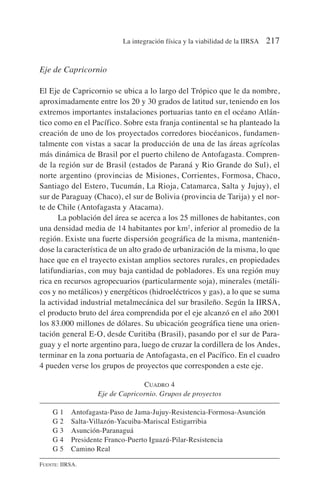 Eje de Capricornio
El Eje de Capricornio se ubica a lo largo del Trópico que le da nombre,
aproximadamente entre los 20 y 30 grados de latitud sur, teniendo en los
extremos importantes instalaciones portuarias tanto en el océano Atlán-
tico como en el Pacífico. Sobre esta franja continental se ha planteado la
creación de uno de los proyectados corredores biocéanicos, fundamen-
talmente con vistas a sacar la producción de una de las áreas agrícolas
más dinámica de Brasil por el puerto chileno de Antofagasta. Compren-
de la región sur de Brasil (estados de Paraná y Rio Grande do Sul), el
norte argentino (provincias de Misiones, Corrientes, Formosa, Chaco,
Santiago del Estero, Tucumán, La Rioja, Catamarca, Salta y Jujuy), el
sur de Paraguay (Chaco), el sur de Bolivia (provincia de Tarija) y el nor-
te de Chile (Antofagasta y Atacama).
La población del área se acerca a los 25 millones de habitantes, con
una densidad media de 14 habitantes por km2
, inferior al promedio de la
región. Existe una fuerte dispersión geográfica de la misma, mantenién-
dose la característica de un alto grado de urbanización de la misma, lo que
hace que en el trayecto existan amplios sectores rurales, en propiedades
latifundiarias, con muy baja cantidad de pobladores. Es una región muy
rica en recursos agropecuarios (particularmente soja), minerales (metáli-
cos y no metálicos) y energéticos (hidroeléctricos y gas), a lo que se suma
la actividad industrial metalmecánica del sur brasileño. Según la IIRSA,
el producto bruto del área comprendida por el eje alcanzó en el año 2001
los 83.000 millones de dólares. Su ubicación geográfica tiene una orien-
tación general E-O, desde Curitiba (Brasil), pasando por el sur de Para-
guay y el norte argentino para, luego de cruzar la cordillera de los Andes,
terminar en la zona portuaria de Antofagasta, en el Pacífico. En el cuadro
4 pueden verse los grupos de proyectos que corresponden a este eje.
CUADRO 4
Eje de Capricornio. Grupos de proyectos
G 1 Antofagasta-Paso de Jama-Jujuy-Resistencia-Formosa-Asunción
G 2 Salta-Villazón-Yacuiba-Mariscal Estigarribia
G 3 Asunción-Paranaguá
G 4 Presidente Franco-Puerto Iguazú-Pilar-Resistencia
G 5 Camino Real
FUENTE: IIRSA.
La integración física y la viabilidad de la IIRSA 217
 