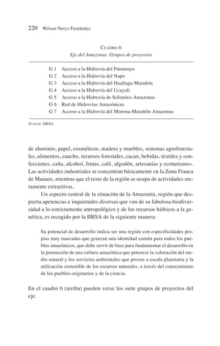 de aluminio, papel, cosméticos, madera y muebles, sistemas agroforesta-
les, alimentos, caucho, recursos forestales, cacao, bebidas, textiles y con-
fecciones, caña, alcohol, frutas, café, algodón, artesanías y ecoturismo».
Las actividades industriales se concentran básicamente en la Zona Franca
de Manaos, mientras que el resto de la región se ocupa de actividades me-
ramente extractivas.
Un aspecto central de la situación de la Amazonia, región que des-
pierta apetencias e inquietudes diversas que van de su fabulosa biodiver-
sidad a lo estrictamente antropológico y de los recursos hídricos a la ge-
nética, es recogido por la IIRSA de la siguiente manera:
Su potencial de desarrollo indica ser una región con especificidades pro-
pias muy marcadas que generan una identidad común para todos los pue-
blos amazónicos, que debe servir de base para fundamentar el desarrollo en
la promoción de una cultura amazónica que potencie la valoración del me-
dio natural y los servicios ambientales que provee a escala planetaria y la
utilización sostenible de los recursos naturales, a través del conocimiento
de los pueblos originarios y de la ciencia.
En el cuadro 6 (arriba) pueden verse los siete grupos de proyectos del
eje.
220 Wilson Nerys Fernández
CUADRO 6
Eje del Amazonas. Grupos de proyectos
G 1 Acceso a la Hidrovía del Putumayo
G 2 Acceso a la Hidrovía del Napo
G 3 Acceso a la Hidrovía del Huallaga-Marañón
G 4 Acceso a la Hidrovía del Ucayali
G 5 Acceso a la Hidrovía de Solimões-Amazonas
G 6 Red de Hidrovías Amazónicas
G 7 Acceso a la Hidrovía del Morona-Marañón-Amazonas
FUENTE: IIRSA.
 