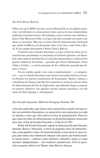 Eje Perú-Brasil-Bolivia
Sobre este eje la IIRSA da muy escasa información en sus páginas gene-
rales, no habiendo en consecuencia datos acerca de área comprendida,
población ni producto bruto. Sin embargo, como veremos más adelante y
junto al Eje Mercosur-Chile, es el que está más avanzado en cuanto a las
obras en ejecución. Más aún, la única obra de infraestructura finalizada
que señala la IIRSA es la del puente sobre el río Acre, entre Perú y Bra-
sil. El eje agrupa únicamente a Brasil, Perú y Bolivia.
Conforma otro corredor bioceánico, ya que si bien las obras de in-
fraestructura actualmente se concentran en territorio peruano, con Inam-
bari como nodo de distribución, la conexión interoceánica se dará con los
puertos atlánticos brasileños —pasando por Puerto Maldonado, Porto
Velho y Cuiabá— y con los peruanos de Ilo y Matarani, pasando por Ju-
liaca y Cuzco.
En ese sentido, puede verse como complementario —¿o antagóni-
co?— con el corredor biocéanico que tienen como punto final en el océa-
no Pacífico los puertos ecuatorianos de Esmeraldas, Manta y Salinas y
colombiano de Tumaco (del Eje del Amazonas) e inclusive con las obras
de infraestructura del Eje de Capricornio, que deberían llegar a conectar
los puertos atlánticos con aquellos mismos puertos peruanos y los del
norte de Chile (Iquique y Antofagasta).2
Ejes Escudo Guayanés, Hidrovía Paraguay-Paraná, TIC
A los ejes analizados, que tienen como característica común la de que to-
dos son corredores biocéanicos, se suman otros cuyos proyectos ya están
en marcha, y otros que solo están en la fase de programación. Entre los
que están con obras de infraestructura en desarrollo podemos mencionar
otros dos: el Eje del Escudo Guayanés y el Eje de las TIC.
El Eje del Escudo Guayanés supone la interconexión entre Guyana,
Surinam, Brasil y Venezuela, a través de pequeñas obras de infraestruc-
tura, como puentes o rutas. El monto destinado a estas tareas es muy exi-
guo, pero indica una voluntad de integrar a dos países que históricamen-
te fueron ajenos —primero como dominios coloniales, luego ya como
naciones independientes— del acontecer suramericano. Está en ejecu-
ción un puente sobre el río Takutu, entre Brasil y Guyana.
La integración física y la viabilidad de la IIRSA 221
 