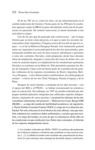 El de las TIC no es, como los otros, un eje infraestructural en el
sentido tradicional del término. Forma parte de los PSI pero lo reseña-
mos aquí por cuanto la IIRSA lo pone oficialmente como uno de los pro-
yectos en ejecución. De carácter transversal, el monto destinado a esta
actividad es exiguo.
Uno de los ejes que ha generado más controversias —por la larga
historia que ya tiene como proyecto, a la que se unen los recientes de-
sencuentros entre Argentina y Uruguay acerca del uso del río que los se-
para— es el de la Hidrovía Paraguay-Paraná. Con orientación general
norte-sur, siguiendo el curso principal de los dos ríos mencionados, pero
incluyendo también una serie de otras cuencas subsidiarias o próximas
a estas dos corrientes fluviales, están propuestas desde hace décadas
obras de ampliación, dragado y corrección del cauce de dichos ríos, así
como la creación mejora y/o ampliación de las instalaciones portuarias
fluviales ya existentes en la Hidrovía. Ello permitiría aumentar los flu-
jos de transporte a bajo coste de buena parte de la producción de gran-
des volúmenes de las regiones circundantes de Brasil, Argentina, Boli-
via y Paraguay —estos últimos países mediterráneos sin salida propia al
océano— a través de los ríos Tieté, Paraguay, Paraná, Uruguay y de la
Plata.
Después de varios intentos, a mediados de los años noventa —con
el apoyo del BID y el PNUD— se habían recomenzado las tentativas
para su concreción. Sin embargo, en 1997 un estudio realizado por dos
grupos multidisciplinarios integrados por calificados expertos indepen-
dientes, originarios de varias naciones,3
cuestionó los informes de las dos
consultoras informantes del proyecto —Hidroservice-Louis Berger-EIH
(HLBE)—, a cargo del estudio de factibilidad económica y de ingeniería,
y Taylor-Golder-Consular-Connal (TGCC) a cargo de la evaluación am-
biental. No solo criticaron el nivel técnico de estas últimas, sino que tam-
bién señalaron los cuantiosos daños ambientales y sociales que provoca-
rían, a lo largo del tiempo, en caso de que se construyese dicha obra en
las condiciones en que estaba prevista. Entre otros conceptos, el informe
de los expertos independientes decía:
1. Los estudios realizados por HLB y TGCC no analizan adecuadamente
las evidencias empíricas e históricas que ayudarían a evitar costosos erro-
res […] 2. La Hidrovía tendrá como resultado una concentración de bene-
ficios lo cual constituye una estrategia de desarrollo injusta e ineficiente.
222 Wilson Nerys Fernández
 