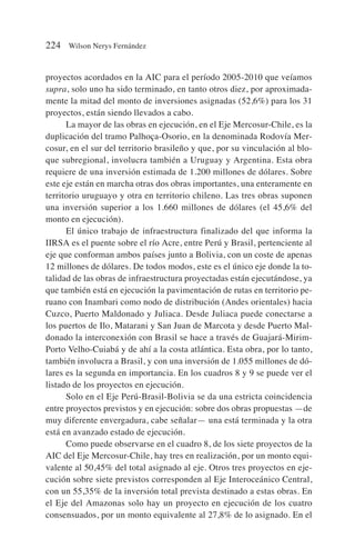 proyectos acordados en la AIC para el período 2005-2010 que veíamos
supra, solo uno ha sido terminado, en tanto otros diez, por aproximada-
mente la mitad del monto de inversiones asignadas (52,6%) para los 31
proyectos, están siendo llevados a cabo.
La mayor de las obras en ejecución, en el Eje Mercosur-Chile, es la
duplicación del tramo Palhoça-Osorio, en la denominada Rodovía Mer-
cosur, en el sur del territorio brasileño y que, por su vinculación al blo-
que subregional, involucra también a Uruguay y Argentina. Esta obra
requiere de una inversión estimada de 1.200 millones de dólares. Sobre
este eje están en marcha otras dos obras importantes, una enteramente en
territorio uruguayo y otra en territorio chileno. Las tres obras suponen
una inversión superior a los 1.660 millones de dólares (el 45,6% del
monto en ejecución).
El único trabajo de infraestructura finalizado del que informa la
IIRSA es el puente sobre el río Acre, entre Perú y Brasil, pertenciente al
eje que conforman ambos países junto a Bolivia, con un coste de apenas
12 millones de dólares. De todos modos, este es el único eje donde la to-
talidad de las obras de infraestructura proyectadas están ejecutándose, ya
que también está en ejecución la pavimentación de rutas en territorio pe-
ruano con Inambari como nodo de distribución (Andes orientales) hacia
Cuzco, Puerto Maldonado y Juliaca. Desde Juliaca puede conectarse a
los puertos de Ilo, Matarani y San Juan de Marcota y desde Puerto Mal-
donado la interconexión con Brasil se hace a través de Guajará-Mirim-
Porto Velho-Cuiabá y de ahí a la costa atlántica. Esta obra, por lo tanto,
también involucra a Brasil, y con una inversión de 1.055 millones de dó-
lares es la segunda en importancia. En los cuadros 8 y 9 se puede ver el
listado de los proyectos en ejecución.
Solo en el Eje Perú-Brasil-Bolivia se da una estricta coincidencia
entre proyectos previstos y en ejecución: sobre dos obras propuestas —de
muy diferente envergadura, cabe señalar— una está terminada y la otra
está en avanzado estado de ejecución.
Como puede observarse en el cuadro 8, de los siete proyectos de la
AIC del Eje Mercosur-Chile, hay tres en realización, por un monto equi-
valente al 50,45% del total asignado al eje. Otros tres proyectos en eje-
cución sobre siete previstos corresponden al Eje Interoceánico Central,
con un 55,35% de la inversión total prevista destinado a estas obras. En
el Eje del Amazonas solo hay un proyecto en ejecución de los cuatro
consensuados, por un monto equivalente al 27,8% de lo asignado. En el
224 Wilson Nerys Fernández
 
