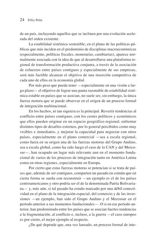 de un país, incluyendo aquellos que se inclinen por una evolución acele-
rada del orden existente.
La estabilidad sistémica sostenible, en el plano de las políticas pú-
blicas que más inciden en el predominio de disciplinas macroeconómicas
(especialmente, políticas fiscales, monetarias, cambiarias), aparece nor-
malmente asociada con la idea de que al desarrollarse una plataforma re-
gional de transformación productiva conjunta, a través de la asociación
de esfuerzos entre países contiguos y especialmente de sus empresas,
será más factible alcanzar el objetivo de una inserción competitiva de
cada uno de ellos en la economía global.
Por más peso que pueda tener —especialmente en una visión a lar-
go plazo— el objetivo de lograr una pauta razonable de estabilidad sisté-
mica estable en países que se asocian, no suele ser, sin embargo, la única
fuerza motora que se puede observar en el origen de un proceso formal
de integración multinacional.
En los hechos, ni tan siquiera es la principal. Revertir tendencias al
conflicto entre países contiguos, con los costes políticos y económicos
que ellos pueden originar en un espacio geográfico regional; enfrentar
distintos tipos de desafíos externos, por lo general percibidos como muy
visibles e inmediatos, y mejorar la capacidad para negociar con otros
países, especialmente en el plano comercial —sea a escala regional,
como fuera en su origen una de las fuerzas motoras del Grupo Andino,
sea a escala global, como ha sido luego el caso de la CAN y del Merco-
sur—, han ocupado un lugar más relevante aun en el momento funda-
cional de varios de los procesos de integración tanto en América Latina
como en otras regiones, especialmente en Europa.
Por cierto que estas fuerzas motoras se potencian si se trata de paí-
ses que, además de ser contiguos, comparten un pasado en común que en
cierta forma se sueña con reconstruir —un ejemplo es el de los países
centroamericanos y otro podría ser el de la denominada Patria Bolivaria-
na— y, más aún, si tal pasado ha estado marcado por una débil conecti-
vidad en el plano de la integración espacial, del comercio y de las inver-
siones —un ejemplo, han sido el Grupo Andino y el Mercosur en el
período anterior a sus momentos fundacionales—. O si en ese período an-
terior, han predominado entre los países que se asocian fuertes tendencias
a la fragmentación, al conflicto e, incluso, a la guerra —el caso europeo
es por cierto, el mejor ejemplo al respecto.
¿De qué depende que, una vez lanzado, un proceso formal de inte-
24 Félix Peña
 