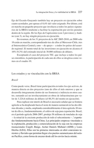 Eje del Escudo Guayanés también hay un proyecto en ejecución sobre
cuatro acordados, por apenas el 8,4% del valor asignado. Por último, está
en marcha un pequeño proyecto que involucra a todos los países signata-
rios de la IIRSA tendiente a facilitar la exportación por envíos postales
dentro de la región. De los Ejes de Capricornio (con 2 previstos) y Andi-
no (con 3), no hay ningún proyecto en ejecución.
En resumen, de los 31 proyectos de la AIC 2005-2010, en 2008 solo
10 están en marcha, correspondiendo tres de ellos al Mercosur-Chile, tres
al Interoceánico Central y uno —de apoyo— a todos los países del acuer-
do regional. El monto total de las inversiones en ejecución no alcanza el
10% (9,3%) del estimado inicial de 38.000 millones de dólares.
Exceptuado el caso del proyecto TIC, que incluye a todos los paí-
ses miembros, la participación de cada uno de ellos se desglosa como ve-
mos en el cuadro 10.
Los estados y su vinculación con la IIRSA
Brasil
Como puede verse, Brasil tiene participación en todos los ejes activos, de
manera directa en dos proyectos (uno de ellos el más oneroso y que se
desarrolla íntegramente dentro de sus fronteras) e indirecta en otros cua-
tro, sumando así un involucramiento en obras de infraestructura por va-
lor de 3.224,6 millones de dólares (el 88,5% del monto en ejecución).
Para explicar este interés de Brasil es necesario señalar que su frontera
agrícola se ha desplazado hacia el oeste de manera sustancial en las dos últi-
mas décadas y media, ampliando considerablemente el área agrícola. El mo-
tor de ello es, fundamentalmente, el cultivo de soja para exportación: Brasil,
en el período agrícola 2006-2007, produjo 58 millones de toneladas de soja
—la mitad de la creciente producción de todo el subcontinente—,5
exporta-
das fundamentalmente hacia China. Las principales empresas vinculadas a
la explotación, producción y comercialización de la soja son las empresas
trasnacionales Cargill, Bunge, Archer Daniels Midland (ADM) y Louis
Dreifus (LDA). Ellas son las primeras interesadas en abrir conexiones te-
rrestres y fluviales que permitan llegar a los puertos suramericanos del océa-
no Pacífico, como forma de encarar desde allí los envíos hacia oriente.
La integración física y la viabilidad de la IIRSA 227
 