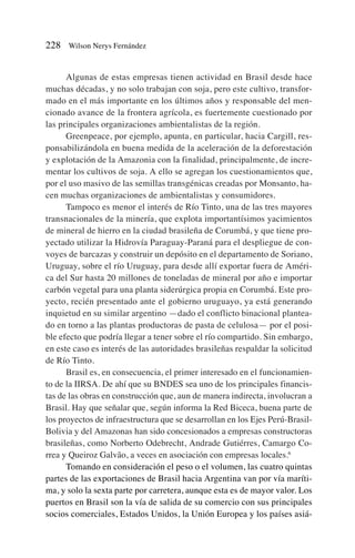 Algunas de estas empresas tienen actividad en Brasil desde hace
muchas décadas, y no solo trabajan con soja, pero este cultivo, transfor-
mado en el más importante en los últimos años y responsable del men-
cionado avance de la frontera agrícola, es fuertemente cuestionado por
las principales organizaciones ambientalistas de la región.
Greenpeace, por ejemplo, apunta, en particular, hacia Cargill, res-
ponsabilizándola en buena medida de la aceleración de la deforestación
y explotación de la Amazonia con la finalidad, principalmente, de incre-
mentar los cultivos de soja. A ello se agregan los cuestionamientos que,
por el uso masivo de las semillas transgénicas creadas por Monsanto, ha-
cen muchas organizaciones de ambientalistas y consumidores.
Tampoco es menor el interés de Río Tinto, una de las tres mayores
transnacionales de la minería, que explota importantísimos yacimientos
de mineral de hierro en la ciudad brasileña de Corumbá, y que tiene pro-
yectado utilizar la Hidrovía Paraguay-Paraná para el despliegue de con-
voyes de barcazas y construir un depósito en el departamento de Soriano,
Uruguay, sobre el río Uruguay, para desde allí exportar fuera de Améri-
ca del Sur hasta 20 millones de toneladas de mineral por año e importar
carbón vegetal para una planta siderúrgica propia en Corumbá. Este pro-
yecto, recién presentado ante el gobierno uruguayo, ya está generando
inquietud en su similar argentino —dado el conflicto binacional plantea-
do en torno a las plantas productoras de pasta de celulosa— por el posi-
ble efecto que podría llegar a tener sobre el río compartido. Sin embargo,
en este caso es interés de las autoridades brasileñas respaldar la solicitud
de Río Tinto.
Brasil es, en consecuencia, el primer interesado en el funcionamien-
to de la IIRSA. De ahí que su BNDES sea uno de los principales financis-
tas de las obras en construcción que, aun de manera indirecta, involucran a
Brasil. Hay que señalar que, según informa la Red Biceca, buena parte de
los proyectos de infraestructura que se desarrollan en los Ejes Perú-Brasil-
Bolivia y del Amazonas han sido concesionados a empresas constructoras
brasileñas, como Norberto Odebrecht, Andrade Gutiérres, Camargo Co-
rrea y Queiroz Galvão, a veces en asociación con empresas locales.6
Tomando en consideración el peso o el volumen, las cuatro quintas
partes de las exportaciones de Brasil hacia Argentina van por vía maríti-
ma, y solo la sexta parte por carretera, aunque esta es de mayor valor. Los
puertos en Brasil son la vía de salida de su comercio con sus principales
socios comerciales, Estados Unidos, la Unión Europea y los países asiá-
228 Wilson Nerys Fernández
 