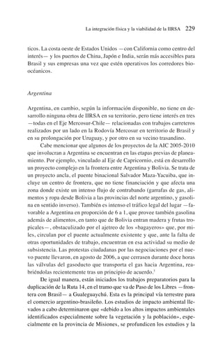 ticos. La costa oeste de Estados Unidos —con California como centro del
interés— y los puertos de China, Japón e India, serán más accesibles para
Brasil y sus empresas una vez que estén operativos los corredores bio-
océanicos.
Argentina
Argentina, en cambio, según la información disponible, no tiene en de-
sarrollo ninguna obra de IIRSA en su territorio, pero tiene interés en tres
—todas en el Eje Mercosur-Chile— relacionadas con trabajos carreteros
realizados por un lado en la Rodovía Mercosur en territorio de Brasil y
en su prolongación por Uruguay, y por otro en su vecino trasandino.
Cabe mencionar que algunos de los proyectos de la AIC 2005-2010
que involucran a Argentina se encuentran en las etapas previas de planea-
miento. Por ejemplo, vinculado al Eje de Capricornio, está en desarrollo
un proyecto complejo en la frontera entre Argentina y Bolivia. Se trata de
un proyecto ancla, el puente binacional Salvador Maza-Yacuiba, que in-
cluye un centro de frontera, que no tiene financiación y que afecta una
zona donde existe un intenso flujo de contrabando (garrafas de gas, ali-
mentos y ropa desde Bolivia a las provincias del norte argentino, y gasoli-
na en sentido inverso). También es intenso el tráfico legal del lugar —fa-
vorable a Argentina en proporción de 6 a 1, que provee también gasolina
además de alimentos, en tanto que de Bolivia entran madera y frutas tro-
picales—, obstaculizado por el ajetreo de los «bagayeros» que, por mi-
les, circulan por el puente actualmente existente y que, ante la falta de
otras oportunidades de trabajo, encuentran en esa actividad su medio de
subsistencia. Las protestas ciudadanas por las negociaciones por el nue-
vo puente llevaron, en agosto de 2006, a que cerrasen durante doce horas
las válvulas del gasoducto que transporta el gas hacia Argentina, rea-
briéndolas recientemente tras un principio de acuerdo.7
De igual manera, están iniciados los trabajos preparatorios para la
duplicación de la Ruta 14, en el tramo que va de Paso de los Libres —fron-
tera con Brasil— a Gualeguaychú. Esta es la principal vía terrestre para
el comercio argentino-brasileño. Los estudios de impacto ambiental lle-
vados a cabo determinaron que «debido a los altos impactos ambientales
identificados especialmente sobre la vegetación y la población», espe-
cialmente en la provincia de Misiones, se profundicen los estudios y la
La integración física y la viabilidad de la IIRSA 229
 