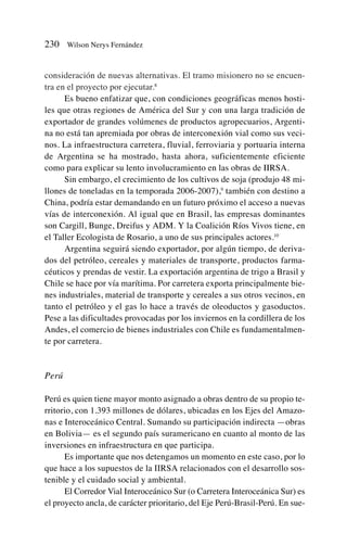 consideración de nuevas alternativas. El tramo misionero no se encuen-
tra en el proyecto por ejecutar.8
Es bueno enfatizar que, con condiciones geográficas menos hosti-
les que otras regiones de América del Sur y con una larga tradición de
exportador de grandes volúmenes de productos agropecuarios, Argenti-
na no está tan apremiada por obras de interconexión vial como sus veci-
nos. La infraestructura carretera, fluvial, ferroviaria y portuaria interna
de Argentina se ha mostrado, hasta ahora, suficientemente eficiente
como para explicar su lento involucramiento en las obras de IIRSA.
Sin embargo, el crecimiento de los cultivos de soja (produjo 48 mi-
llones de toneladas en la temporada 2006-2007),9
también con destino a
China, podría estar demandando en un futuro próximo el acceso a nuevas
vías de interconexión. Al igual que en Brasil, las empresas dominantes
son Cargill, Bunge, Dreifus y ADM. Y la Coalición Ríos Vivos tiene, en
el Taller Ecologista de Rosario, a uno de sus principales actores.10
Argentina seguirá siendo exportador, por algún tiempo, de deriva-
dos del petróleo, cereales y materiales de transporte, productos farma-
céuticos y prendas de vestir. La exportación argentina de trigo a Brasil y
Chile se hace por vía marítima. Por carretera exporta principalmente bie-
nes industriales, material de transporte y cereales a sus otros vecinos, en
tanto el petróleo y el gas lo hace a través de oleoductos y gasoductos.
Pese a las dificultades provocadas por los inviernos en la cordillera de los
Andes, el comercio de bienes industriales con Chile es fundamentalmen-
te por carretera.
Perú
Perú es quien tiene mayor monto asignado a obras dentro de su propio te-
rritorio, con 1.393 millones de dólares, ubicadas en los Ejes del Amazo-
nas e Interoceánico Central. Sumando su participación indirecta —obras
en Bolivia— es el segundo país suramericano en cuanto al monto de las
inversiones en infraestructura en que participa.
Es importante que nos detengamos un momento en este caso, por lo
que hace a los supuestos de la IIRSA relacionados con el desarrollo sos-
tenible y el cuidado social y ambiental.
El Corredor Vial Interoceánico Sur (o Carretera Interoceánica Sur) es
el proyecto ancla, de carácter prioritario, del Eje Perú-Brasil-Perú. En sue-
230 Wilson Nerys Fernández
 